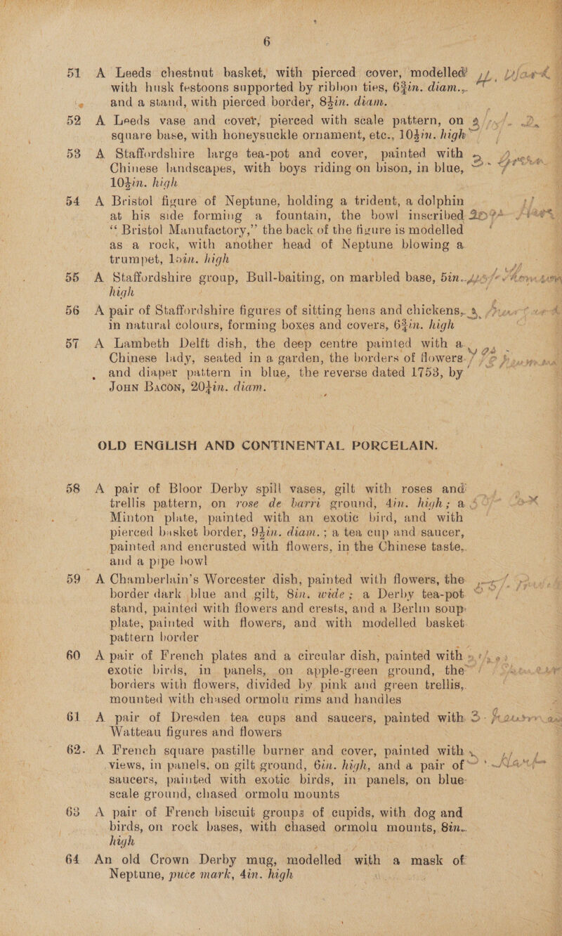 ol ‘@ 52 53 D4 58 59 60 61 6  with husk festoons supported by ribbon ties, 620n. diam... and a stand, with pierced border, 84in. dram. . A Leeds vase and cover, pierced with scale eaviern, on a9 /; As De square base, with honeysuckle ornament, etc., 103in. high A Staffordshire large tea-pot and cover, painted with 2. Breim i Chinese landscapes, with boys riding on bison, in blue, ~~ 7% ~*~ 104i. high ie if A Bristol figure of Neptune, holding a trident, a re eee at his side forming a fountain, the bowl inscribed 20974~ (4% ‘Bristol Manufactory,” the back of the fivureis modelled ‘ = as a rock, with another head of Neptune blowing a. trumpet, Loin. high “@ _A Staffordshire enOup, Bull- Bane. on Heacitod base, Ree bf fe How Ls high ; A pair of Staffordshire figures of sitting hens and chickens, “yao ve &amp; in natural colours, forming boxes and covers, 64in. high oY A Lambeth Delft dish, the deep centre painted with a 92 : is Chinese lady, seated in a garden, the borders of Mowers. 7 72 Daur toa and diaper pattern in blue, the reverse dated Lips be oe E JoHN Bacon, 20f0n. diam.  4 OLD ENGLISH AND CONTINENTAL PORCELAIN. A pair of Bloor Derby spill vases, gilt with roses oe trellis pattern, on rose de barri ground, Ain. high; Minton plate, painted with an exotic bird, and with pierced basket border, 94in. diam. ; a tea cup and saucer, painted and enerusted with flowers, in the Chinese taste,. and a pipe bowl A Chamberlain’s Wiorcosher dish, painted with flowers, the eg | border dark. blue and gilt, Sin. wide; a Derby tea-pot “ ~/ stand, painted with flowers and crests, ‘and a Berlin soup: plate, painted with flowers, and with modelled basket. pattern border A pair of French plates and a circular dish, Fiabae oe exotic birds, in panels, on apple-green ground, the wise borders with flowers, divided by pink and green trellis, mounted with ch: ased ormolu rims and handles A pair of Dresden tea cups and saucers, painted with 3 pouswr av Watteau figures and flowers . A French square pastille burner and cover, painted with hey Views, in panels, on gilt ground, 6in. high, and a pair of ~ '~G™ saucers, painted with exotic birds, in panels, on blue: scale ground, chased ormolu mounts A pair of French biscuit groups of cupids, with dog and birds, on rock bases, with chased permet mounts, 87. high An old Crown Derby mug, modelled with a mack of Neptune, puce mark, 4in. high 
