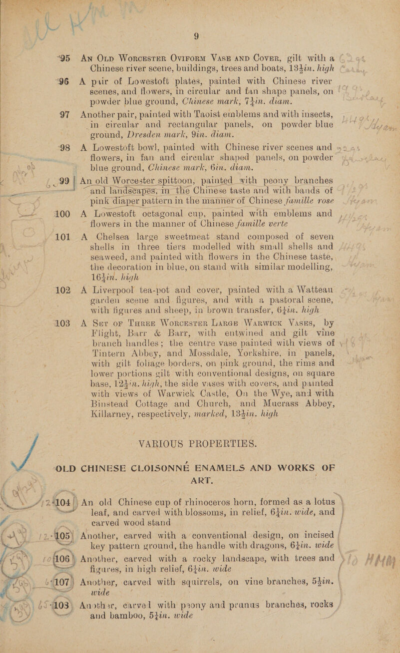  t Pe ne f - : * : aed ; hi. f wi | 9 “95 An Oxp Worcester Ovirorm Vase anp Cover, gilt with a Chinese river scene, buildings, trees and boats, 134in. high “96 &lt;A pair of Lowestoft plates, painted with Chinese river powder blue oround, Chinese mark, Thin. diam. 97 Another pair, painted with Taoist ee and with insects, in circular and rectangular panels, on powder blue sround, Dresden mark, 9in. diam. , flowers, in fan and eireular shaped panels, on powder qu blue ground, Chinese mark, 6in. diam. , 99 | An old Worcester Spittoon, painted with peony branches at “and landscapes, in the Chinese taste and with bands of ' pink diaper pattern in the manner of Chinese famille rose Say 100 A Lowestoft octagonal cup, painted with emblems and : flowers in the manner of Chinese famille verte 101 &lt;A Chelsea large sweetmeat stand composed of seven A 3 shells in three tiers modelled with small shells and aes _ seaweed, and painted with flowers in the Chinese taste, hae the decoration in blue, on stand with similar modelling, JAS . 164in. high : 102 &lt;A Liverpool tea-pot and cover, painted with a Watteau garden scene and. figures, and with a pastoral scene, with figures and sheep, in brown transfer, 60. high 103 A Sev or Taree Worcester Lance Warwick Vass, by Flight, Barr &amp; Barr, with entwined and gilt vine  Tintern Abbey, and Mossdale, Yorkshire, in panels, with gilt foliage borders, on pink ground, the rims and lower portions cilt with conventional designs, on square base, 123/n. high, the side vases with covers, and painted with views of Warwick Castle, On the Wye, and with Binstead Cottage and Church, and Mucrass Abbey, Killarney, respectively, marked, 134tn. high VARIOUS PROPERTIES.  -OLD CHINESE CLOISONNE ENAMELS AND. WORKS OF ART. ~, bE a i &amp; i f ag | “leaf, and carved with blossoms, in relief, 64in. wide, and earved wood stand rae) | aide Nell and bamboo, 5}in. wide 