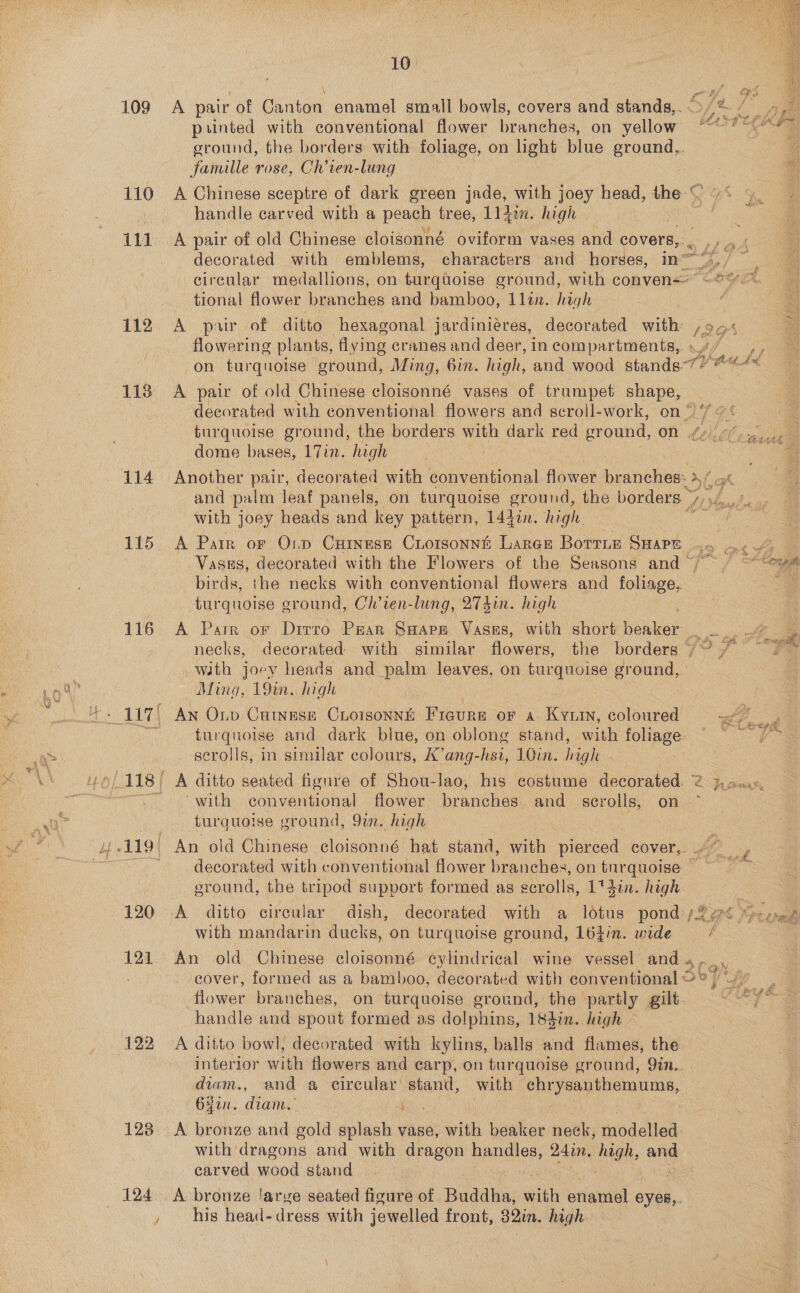 109 110 113 114 115 116 121 122 123. 124 10° A pair of Canton enamel small bowls, covers and stands,.. printed with conventional flower branches, on yellow ground, the borders with foliage, on light blue ground,. famille rose, Ch’ven-lung He A Chinese sceptre of dark green jade, with joey head, the-&lt; oO. 5 handle carved with a peach tree, Lldin. high | A   ph Buf decorated with emblems, characters and horses, in“), circular medallions, on turquoise ground, with conven= -@ tional flower branches and bamboo, Llin. high  A’ pair. of ditto hexagonal jardiniéres, decorated with , flowering plants, flying cranes and deer, in compartments, on turquoise ground, Ming, bin. high, and wood stands”  A pair of old Chinese cloisonné vases of trumpet shape, — decorated with conventional flowers and scroll-work, on‘ L&amp; turquoise ground, the borders with dark red ground, on oe dome bases, 17in. high | Another pair, decorated with conventional flower branches: 3 a a ah and palm leaf panels, on turquoise ground, the borders. with joey heads and key pattern, 14gin. high.  A Parr or O1p Cuinese Cuioisonné Large Botrie SHape .. ., Vasgs, decorated with the Flowers of the Seasons and / ~“ews birds, the necks with conventional flowers and foliage, — furquoise ground, Chl’ien-lung, 274in. high A Parr or Drrro Paar Saape Vases, with short ee ae necks, decorated with similar flowers, the borders /~ sees with joey leads and palm leaves, on turquoise ground, | Ming, 19m. high AN Op CHuINESE CLOISONNE ns or a Kyun, coloured “ff turquoise and dark blue, on oblong stand, with foliage: me ey serolls, in similar colours, K’ang-hsi, 10in. laigh ‘with conventional flower branches. and _ serolls, on turquoise ground, 9. high An old Chinese cloisonné hat stand, with Weiced cover,. decorated with conventional flower branches, on furquoise — ground, the tripod support formed as scrolls, 1'4in. high with mandarin ducks, on turquoise ground, 164in. wide é An old Chinese cloisonné cylindrical wine vessel and... cover, formed as a bamboo, decorated with conventional © ° o] See flower branches, on- turquoise ground, the -partly gilt eet ay handle and spout formed as dolphins, 183in. high A ditto bowl, decorated with kylins, balls and flames, the interior with flowers and carp, on turquoise ground, 9in.. diam., and a circular’ stand, with ea pean, Oyen: diam... + 7 A bronze and gold splash vase, with beaker neck, tiodelied: with dragons and with dragon pees 24in, igh, ae carved wood stand A bronze larve seated figure of ae wills enamel eyes,. his head- dress with jewelled front, Qin. high.