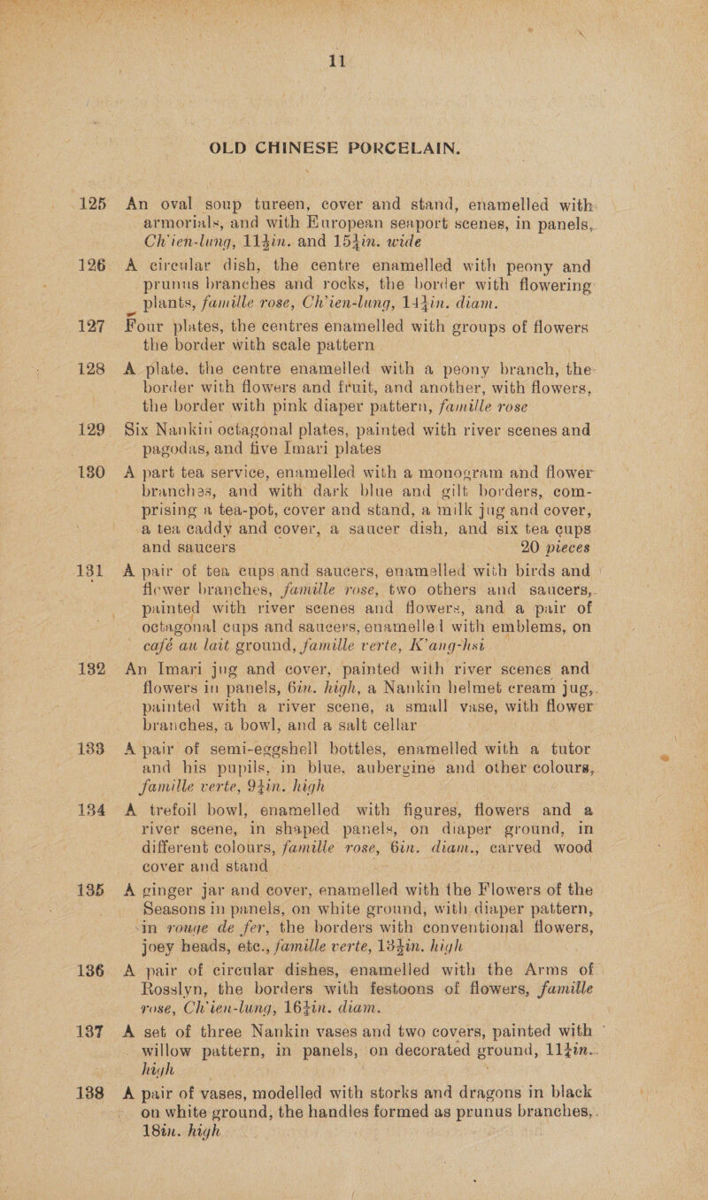 125 127 128 129 180 131 182 183 134 135 136 137 138 ii OLD CHINESE PORCELAIN. An oval soup tureen, cover and stand, enamelled with: armorials, and with Kuropean seaport scenes, in panels, Ch ien-lung, 11din. and 154in. wide A circular dish, the centre enamelled with peony and prunus branches and rocks, the border with flowering _ Plants, famille rose, Ch’ien-lung, 144in. diam. Four plates, the centres enamelled with groups of flowers the border with scale pattern A plate. the centre enamelled with a peony branch, the border with flowers and fruit, and another, with flowers, the border with pink diaper pattern, famille rose Six Nankin octagonal plates, painted with river scenes and pagodas, and five Imari plates A part tea service, enamelled with a monogram and flower — branches, and with dark blue and gilt borders, com- prising a tea-pot, cover and stand, a milk jug and cover, a tea caddy and cover, a saucer dish, and six tea cups and saucers 20 pieces A pair of tea cups and saucers, enamelled with birds and | flewer branches, famlle rose, two others and saucers,. painted with river scenes and flowers, and a pair of octagonal cups and saucers, enamelled with emblems, on café au lait ground, famille verte, K’ang-hst An Imari jug and cover, painted with river scenes and flowers in panels, 6a. high, a Nankin helmet cream jug,. painted with a river scene, a small vase, with flower branches, a bowl, and a salt cellar A pair of semi-eggshell bottles, enamelled with a tutor and his pupils, in blue, aubergine and other colours, famille verte, 94in. high A trefoil bowl, enamelled with figures, flowers and a river scene, in shaped panels, on diaper ground, in different colours, famille rose, Gin. diam., carved wood cover and stand A ginger jar and cover, enamelled with the Flowers of the Seasons in panels, on white ground, with diaper pattern, in rouge de fer, the borders with conventional Soa, joey heads, etc., famille verte, 134in. high ne A pair of circular dishes, enamelled with the Arms of. Rosslyn, the borders with festoons of flowers, famille rose, Cl ien-lung, 164in. diam. A set of three Nankin vases and two covers, painted with - willow pattern, in ae on decorated eround, 1L1iim. high A pair of vases, hodelion with storks and dragons in black on white ground, the handles formed as prunus branches, . 18a. high i ey ea in
