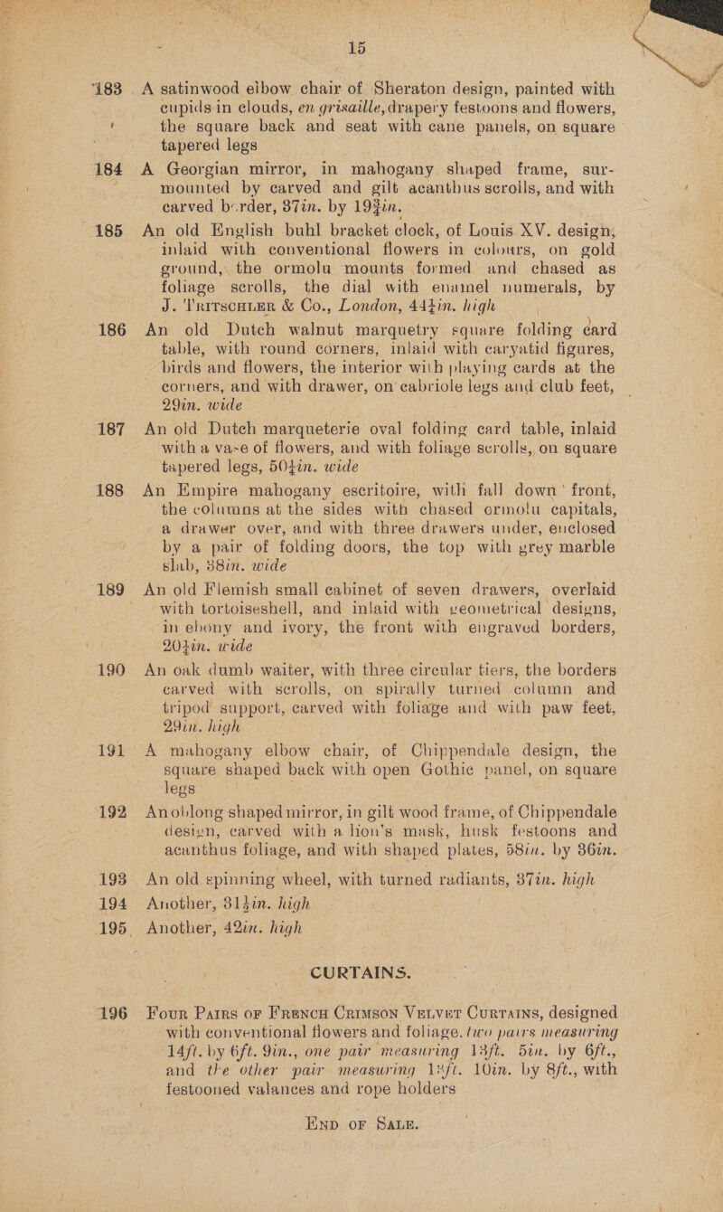 186 187 188 190 194 196 ‘ 1d eupids in clouds, en grisaille, drapery festoons and flowers, the square back and seat with cane panels, on square - A Georgian mirror, in mahogany shaped frame, sur- mounted by carved and gilt acanthus ike and with carved border, 871m. by 19zin. inlaid with conventional flowers in colours, on gold ground, the ormolu mounts formed and chased as foliage scrolls, the dial with enamel numerals, by J. TritscHuER &amp; Co., London, 444in. high | An old Dutch walnut marquetry square folding card table, with round corners, inlaid with caryatid figures, _ birds and flowers, the interior with playing cards at the corners, and with drawer, on cabriole legs and club feet, An old Dutch marqueterie oval folding card table, inlaid with a vase of flowers, and with foliage scrolls, on square An Empire mahogany escritoire, with fall Gamat front, the columns at the sides with chas sed ormolu capitals, a drawer over, and with three drawers under, enclosed — by a pa of folding doors, the top with prey marble slab, 388in. wide An old Flemish small cabinet of seven drawers, overlaid with tortoiseshell, and inlaid with veometrical designs, in ebony and ON: the front with engraved borders, An oak dumb waiter, with three circular tiers, the borders carved with serolls, on spirally turned column and tripod support, carved with foliage and with paw feet, 29in. high | A mahogany elbow chair, of Chippendale design, the square shaped back with open Gothic panel, on square legs Anollong shaped mirror, in gilt wood frame, of Cl hopendals destun, carved with a lion’s mask, husk festoons and acunthus ee and with shaped plates, 5810. by 860m. An old spinning wheel, with turned he 87tn. high Another, digi. high Another, 420i. high CURTAINS. Four Patrs or Frencu Crimson Vetvet Curtains, designed with conventional flowers and foliage, two pairs measuring 14ft. by 6ft. 9in., one pair measuring 13ft. Bon. by 6ft., and the other paw measuring 1 aft, 10in. by 8ft., with festooned valances and rope holders AND OF SALE. 