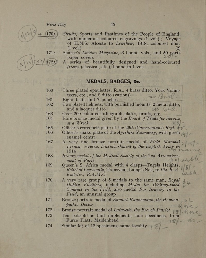 » (1708) Strutts, Sports and Pastimes of the People of England, _&lt; with numerous coloured engravings (1 vol.) ; Voyage of H.M.S. Alceste to Lewchew, 1818, coloured illus. (1 vol.) (2) 1714 Sharpe’s London Magazine, 3 bound vols., and y OY gels paper covers friezes (classical, etc.), bound in 1 vol. MEDALS, BADGES, &amp;c. 160 Three plated epaulettes, R.A., 4 brass ditto, York Volun- teers, etc., and 8 ditto (various) ge ayo: Wig 161 Eight belts and 7 pouches ty ' 162 Two plated helmets, with burnished mounts, 2 metal ditto, and a lacquer ditto vo Ke. | 163 Over 200 coloured lithograph plates, prints, etc. 164 Rare bronze medal given by the Board of Trade for Service at a Wreck ip SE 165 —_Officer’s cross-belt plate of the 26th (Cameronians) Regt. 166 Officer’s shako plate of the Ayrshire Yeomanry, with hah rf |- enamel centre 167 A very fine bronze portrait medal of Field Marshal , },—)_ French, reverse, Disembarkment of the English Army in” aR, 1914 2 168 Bronze medal of the Medical Soctety of the 2nd WAondee Sa ment of Paris if Pes a 169 Queen’s S. Africa medal with 4 clasps—Tugela ET Relief of Ladysmuth, Transvaal, Laing’s Nek, to Pte. B HS foe's? Embelin, R.A.M.C. ds Art 170 A very rare group of 5 medals to the same man, Royal Dublin Fusiliers, including Medal for Distinguished L Conduct in the Field, also medal For Bravery in the Field, an unusual group zt Bronze portrait medal of Samuel Hannemann, the Homeo- , q |- pathic Doctor Qe 172 Bronze portrait medal of Lafayette, the French Patriot PT. A nb 173 Ten paleolithic flint implements, fine specimens, from’ Furze Platt, Maidenhead | 1gfe- 174 Similar lot of 12 specimens, same locality ; % / tee