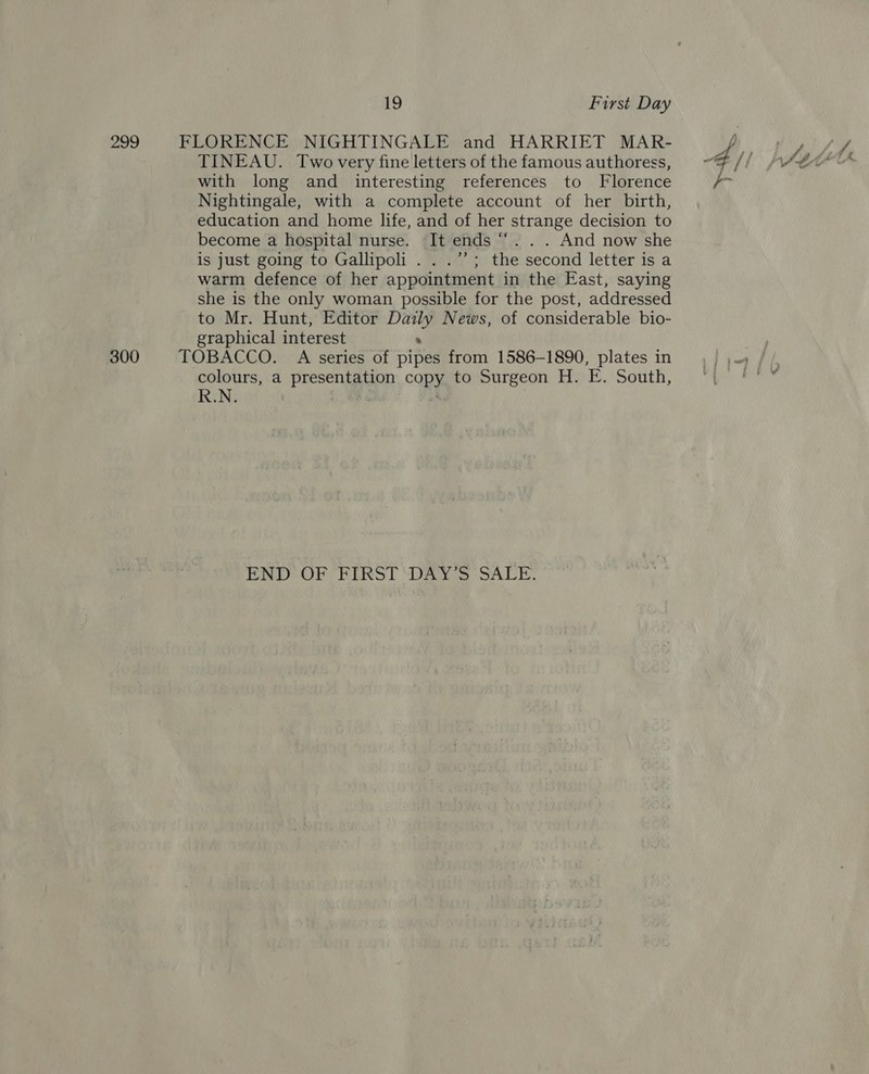 299 FLORENCE NIGHTINGALE and HARRIET MAR- TINEAU. Two very fine letters of the famous authoress, with long and interesting references to Florence Nightingale, with a complete account of her birth, education and home life, and of her strange decision to become a hospital nurse. It ends “.. . And now she is just going to Gallipoli . . .’’; the second letter is a warm defence of her appointment in the East, saying she is the only woman possible for the post, addressed to Mr. Hunt, Editor ie News, of considerable bio- graphical interest 300 TOBACCO. A series of aiped from 1586-1890, plates in colours, a presentation copy to Surgeon H. E. South, R.N. A“ END OF FIRST DAY’S SALE. ya,