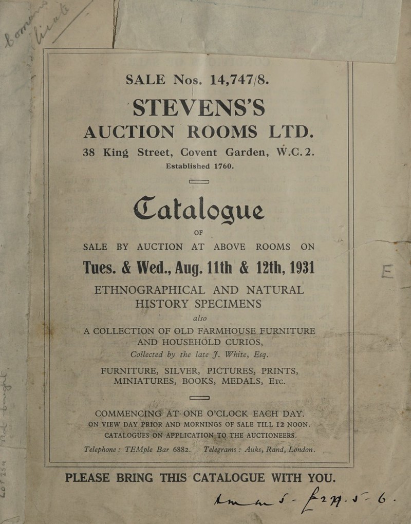  SALE Nos. 14,747/8. STEVENS’S AUCTION ROOMS LTD. 38 King Street, Covent Garden, W.C. 2. Established 1760. Catalogue SALE BY AUCTION AT ABOVE ROOMS ON Tues. &amp; Wed., Aug. tith &amp; 12th, 1931 ETHNOGRAPHICAL AND NATURAL HISTORY SPECIMENS also E ee Wi, A COLLECTION OF OLD FARMHOUSE FURNITURE ~AND HOUSEHOLD CURIOS, Collected by the late F. White, Esq. FURNITURE, SILVER, PICTURES, PRINTS, MINIATURES, BOOKS, MEDALS, Etc. NORE &gt; COMMENCING ATONE O’CLOCK EAGH DAY. 5 ON VIEW. DAY: PRIOR AND MORNINGS OF SALE TILL I2 NOON. sc CATALOGUES. “ON. APPLICATION, eA THE AUCTIONEERS. Telephone: TEMple Bar 6882. S Pelegrams: Auks, Rand, Bacon PLEASE BRING THIS CATALOGUE WITH YOU. re Og % . - : : , 