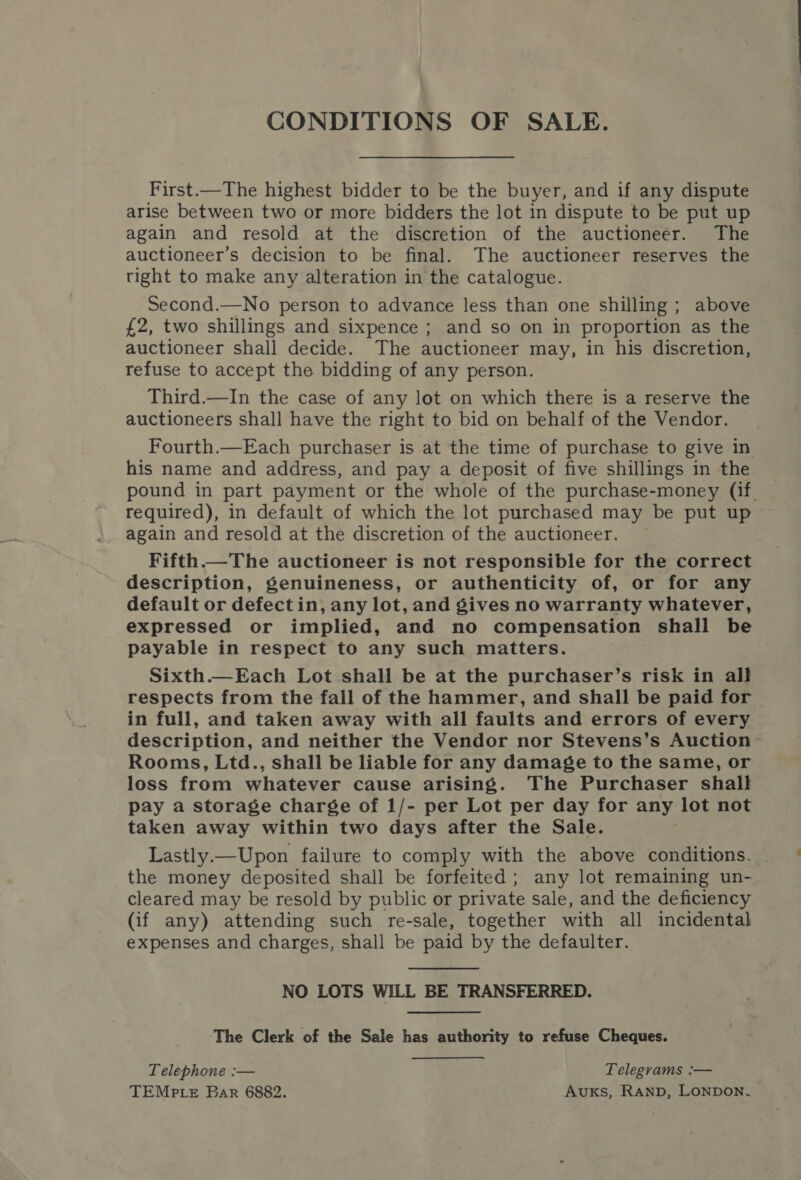 CONDITIONS OF SALE. First.—The highest bidder to be the buyer, and if any dispute arise between two or more bidders the lot in dispute to be put up again and resold at the discretion of the auctioneer. The auctioneer’s decision to be final. The auctioneer reserves the tight to make any alteration in the catalogue. Second.—No person to advance less than one shilling ; above £2, two shillings and sixpence ; and so on in proportion as the auctioneer shall decide. The auctioneer may, in his discretion, refuse to accept the bidding of any person. Third.—In the case of any lot on which there is a reserve the auctioneers shall have the right to bid on behalf of the Vendor. Fourth.—Each purchaser is at the time of purchase to give in his name and address, and pay a deposit of five shillings in the pound in part payment or the whole of the purchase-money (if, required), in default of which the lot purchased may be put up again and resold at the discretion of the auctioneer. — Fifth —The auctioneer is not responsible for the correct description, genuineness, or authenticity of, or for any default or defectin, any lot, and gives no warranty whatever, expressed or implied, and no compensation shall be payable in respect to any such matters. Sixth.—Each Lot shall be at the purchaser’s risk in all respects from the fall of the hammer, and shall be paid for in full, and taken away with all faults and errors of every description, and neither the Vendor nor Stevens’s Auction Rooms, Ltd., shall be liable for any damage to the same, or loss from whatever cause arising. The Purchaser shall pay a storage charge of 1/- per Lot per day for any lot not taken away within two days after the Sale. Lastly.—Upon failure to comply with the above conditions. the money deposited shall be forfeited; any lot remaining un- cleared may be resold by public or private sale, and the deficiency (if any) attending such re-sale, together with all incidental expenses and charges, shall be paid by the defaulter.  NO LOTS WILL BE TRANSFERRED. The Clerk of the Sale has authority to refuse Cheques. Telephone :— Telegrams :— TEMP Le Bar 6882. Auxs, Ranp, LONDON.