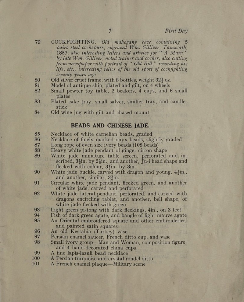 “9 80 81 82 83 84 85 86 87 88 89 90 91 92 93 94 95 96 97 98 99 100 101 7 First Day COCKFIGHTING. Old , mahogany case, containing 5 pairs steel cockspurs, engraved Wm. Gilliver, Tamworth, 1857, also interesting letters and articles for ‘“ A Main,” by late Wm. Gulliver, noted trainer and cocker, also cutting from newspaper with portrait of “ Old Bill,” recording his life, etc., interesting relics of the old sport of cockfighting seventy years ago Old silver cruet frame, with 8 bottles, weight 324 oz. Model of antique ship, plated and gilt, on 4 wheels Small pewter toy table, 2 beakers, 4 cups, and 6 small plates Plated cake tray, small salver, snuffer tray, and candle- stick . Old wine jug with gilt and chased mount BEADS AND CHINESE JADE. Necklace of white carnelian beads, graded Necklace of finely marked onyx beads, slightly graded Long rope of even size ivory beads (108 beads) Heavy white jade pendant of ginger citron shape White jade miniature table screen, perforated and in- scribed, 34in. by 24in., and another, Ju-i head shape and flecked with colour, 34in. by 3in. White jade buckle, carved with dragon and young, 4¢in., and another, similar, 33in. Circular white jade pendant, flecked green, and another of white jade, carved and perforated White jade lateral pendant, perforated, and carved with dragons encircling tablet, and another, bell shape, of white jade flecked with green Light green pi-tong with dark fleckings, 4in., on 3 feet Fish of dark green agate, and bangle of light mauve agate An Oriental embroidered square and other embroideries, and painted satin squares An old Kestahia (Turkey) vase Persian enamel saucer, French ditto cup, and vase Small ivory group—Man and Woman, composition figure, and 4 hand-decorated china cups A fine lapis-lazuli bead necklace A Persian turquoise and crystal rondel ditto A French enamel plaque—Military scene