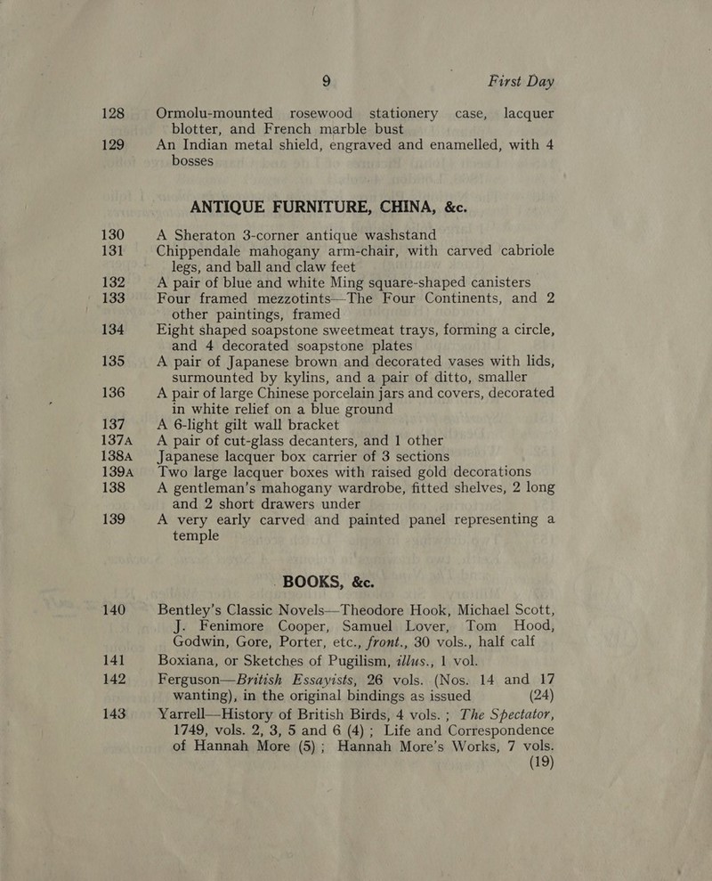 128 129 130 131 132 133 134 135 136 137 137A 138A 1394 138 139 140 14] 142 143 9 | First Day Ormolu-mounted rosewood stationery case, lacquer blotter, and French marble bust An Indian metal shield, engraved and enamelled, with 4 bosses ANTIQUE FURNITURE, CHINA, &amp;c. A Sheraton 3-corner antique washstand Chippendale mahogany arm-chair, with carved cabriole legs, and ball and claw feet A pair of blue and white Ming square-shaped canisters Four framed mezzotints—The Four Continents, and 2 other paintings, framed Eight shaped soapstone sweetmeat trays, forming a circle, and 4 decorated soapstone plates A pair of Japanese brown and decorated vases with lids, surmounted by kylins, and a pair of ditto, smaller A pair of large Chinese porcelain jars and covers, decorated in white relief on a blue ground A 6-light gilt wall bracket A pair of cut-glass decanters, and 1 other Japanese lacquer box carrier of 3 sections Two large lacquer boxes with raised gold decorations A gentleman’s mahogany wardrobe, fitted shelves, 2 long and 2 short drawers under A very early carved and painted panel representing a temple . BOOKS, &amp;c. Bentley’s Classic Novels—Theodore Hook, Michael Scott, J. Fenimore Cooper, Samuel Lover, Tom Hood, Godwin, Gore, Porter, etc., front., 30 vols., half calf Boxiana, or Sketches of Pugilism, ilus., 1 vol. Ferguson—British Essayists, 26 vols. (Nos. 14 and 17 wanting), in the original bindings as issued (24) Yarrell—History of British Birds, 4 vols. ; The Spectator, 1749, vols. 2, 3, 5 and 6 (4); Life and Correspondence of Hannah More (5); Hannah More’s Works, 7 vols. (19)
