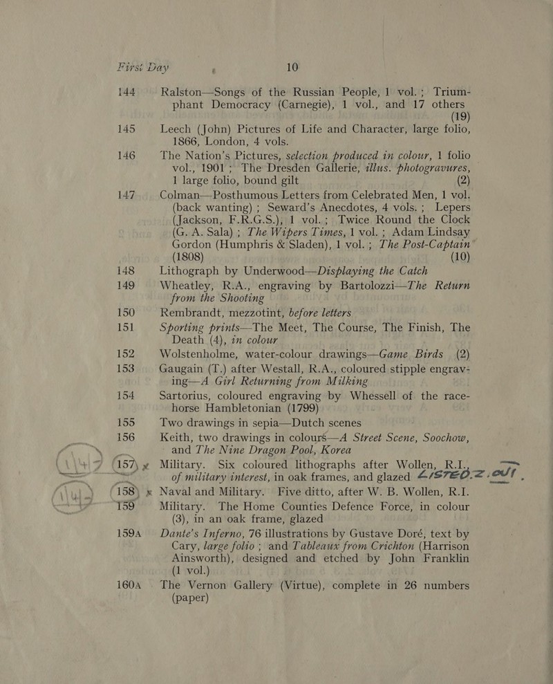 144 Ralston—Songs of the Russian People, 1 vol. ; Trium- phant Democracy (Carnegie), 1 vol., and 17 others (19) 145 Leech (John) Pictures of Life and Character, large folio, 1866, London, 4 vols. 146 The Nation’s Pictures, selection produced in colour, 1 folio vol., 1901 ; The Dresden Gallerie, illus. photogravures, — 1 large folio, bound gilt 2 147 Colman—Posthumous Letters from Celebrated Men, 1 vol. (back wanting) ; Seward’s Anecdotes, 4 vols. ; Lepers (Jackson, F.R.G.S.); 1 vol.; Twice Round the Clock (G. A. Sala) ; The Wipers Times, 1 vol. ; Adam Lindsay Gordon (Humphris &amp; Sladen), 1 vol. ; The Post-Captain (1808) (10) 148 Lithograph by Underwood—Displaying the Catch 149 Wheatley, Kk.A., engraving by Bartolozzi—The Return from the Shooting 150 Rembrandt, mezzotint, before letters 151 Sporting prints—The Meet, The Course, The Finish, The Death (4), 7” colour 152 Wolstenholme, water-colour drawings—Game Birds (2) 153 Gaugain (T.) after Westall, R.A., coloured stipple engrav- ing—A Girl Returning from M ulking 154 Sartorius, coloured engraving by Whessell of the race- horse Hambletonian (1799) 155 Two drawings in sepia—Dutch scenes 156 Keith, two drawings in colours—A Street Scene, Soochow, a and The Nine Dragon Pool, Korea -157\ » Military. Six coloured lithographs after Wollen, Bu! p of sis Titaan interest, in oak épathed: and glazed &amp; Listed. &lt;: edt, 158) x Naval and Military. Five ditto, after W. B. Wollen, R.I. 159 Military. The Home Counties Defence Force, in colour (3), in an oak frame, glazed 1594 Dante's Inferno, 76 illustrations by Gustave Doré, text by Cary, large folio; and Tableaux from Crichton (Harrison Ainsworth), designed and etched by John Franklin (1 vol.) . i604 The Vernon Gallery (Virtue), complete in 26 numbers (paper)