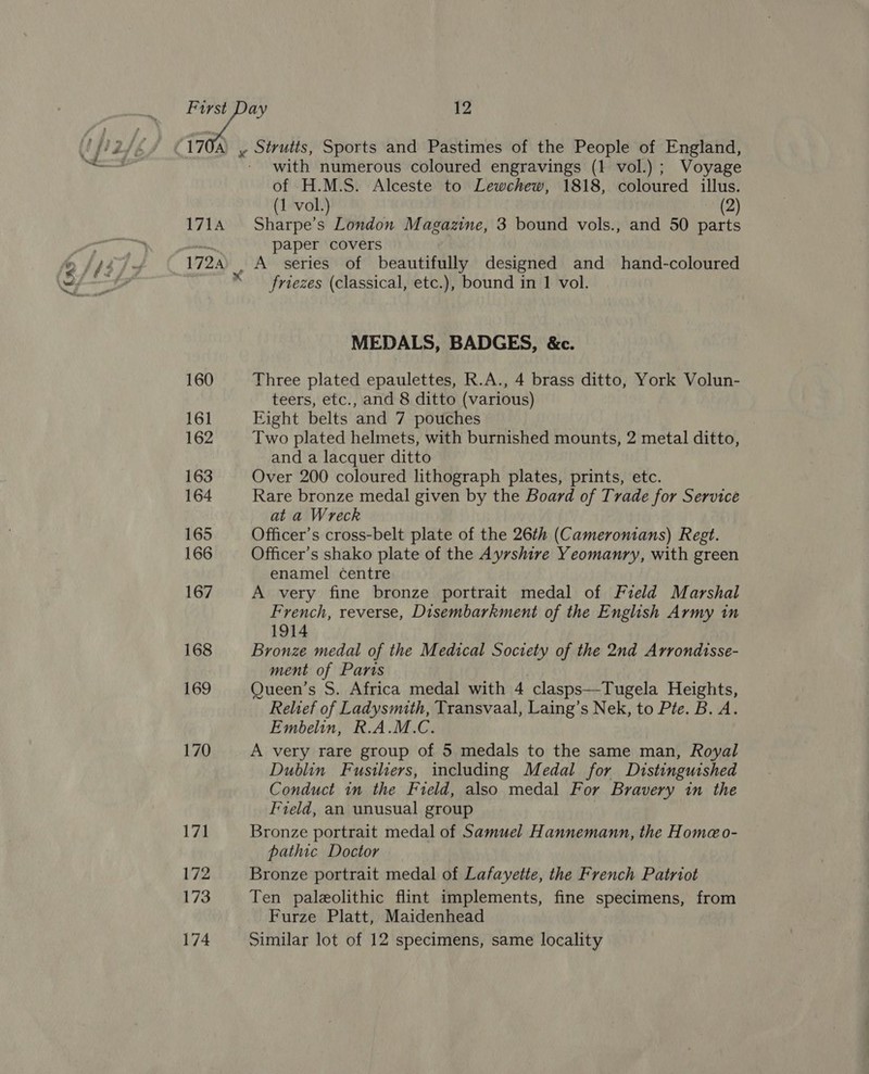 LOR fa 171A 172A ‘ x 160 161 162 163 164 165 166 167 168 169 170 17i 172 173 Sirutis, Sports and Pastimes of the People of England, with numerous coloured engravings (1 vol.); Voyage of H.M.S. Alceste to Lewchew, 1818, coloured illus. (1 vol.) (2) Sharpe’s London Magazine, 3 bound vols., and 50 parts paper covers A series of beautifully designed and hand-coloured friezes (classical, etc.), bound in 1 vol. MEDALS, BADGES, &amp;c. Three plated epaulettes, R.A., 4 brass ditto, York Volun- teers, etc., and 8 ditto (various) Eight belts and 7 pouches Two plated helmets, with burnished mounts, 2 metal ditto, and a lacquer ditto Over 200 coloured lithograph plates, prints, etc. Rare bronze medal given by the Board of Trade for Service at a Wreck Officer’s cross-belt plate of the 26th (Cameromians) Regt. Officer’s shako plate of the Ayrshire Yeomanry, with green enamel centre A very fine bronze portrait medal of Field Marshal French, reverse, Disembarkment of the English Army in 1914 Bronze medal of the Medical Society of the 2nd Arrondisse- ment of Parts Queen’s S. Africa medal with 4 clasps—Tugela Heights, Relief of Ladysmith, Transvaal, Laing’s Nek, to Pte. B. A. Embelin, R.A.M.C. A very rare group of 5 medals to the same man, Royal Dublin Fusiliers, including Medal for Distinguished Conduct in the Field, also medal For Bravery in the Field, an unusual group Bronze portrait medal of Samuel Hannemann, the Homeo- pathic Doctor Bronze portrait medal of Lafayette, the French Patriot Ten paleolithic flint implements, fine specimens, from Furze Platt, Maidenhead