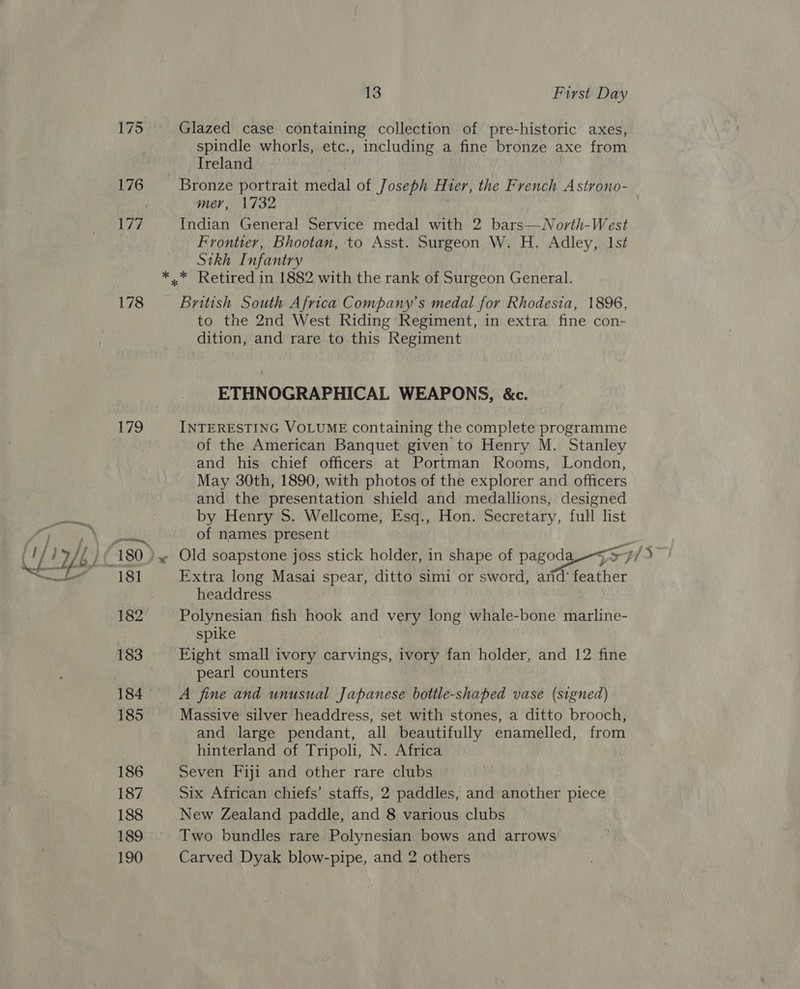 aie oe 178 Vie, 183 186 187 188 189 190 13 First Day Glazed case containing collection of pre-historic axes, spindle whorls, etc., including a fine bronze axe from Ireland Bronze portrait medal of Joseph Hier, the French Astrono- mer, 1732 ; Indian General Service medal with 2 bars—North-West Frontier, Bhootan, to Asst. Surgeon W. H. Adley, 1st Sikh Infantry *..* Retired in 1882 with the rank of Surgeon General. British South Africa Company's medal for Rhodesia, 1896, to the 2nd West Riding Regiment, in extra fine con- dition, and rare to this Regiment ETHNOGRAPHICAL WEAPONS, &amp;c. INTERESTING VOLUME containing the complete programme of the American Banquet given to Henry M. Stanley and his chief officers at Portman Rooms, London, May 30th, 1890, with photos of the explorer and officers and the presentation shield and medallions, designed by Henry S. Wellcome, Esq., Hon. Secretary, full list of names present Extra long Masai spear, ditto simi or sword, and’ feather headdress } Polynesian fish hook and very long whale-bone marline- spike Eight small ivory carvings, ivory fan holder, and 12 fine pearl counters A fine and unusual Japanese bottle-shaped vase (signed) Massive silver headdress, set with stones, a ditto brooch, and large pendant, all beautifully enamelled, from hinterland of Tripoli, N. Africa 7 Seven Fiji and other rare clubs Six African chiefs’ staffs, 2 paddles, and another piece New Zealand paddle, and 8 various clubs Two bundles rare Polynesian bows and arrows Carved Dyak blow-pipe, and 2 others