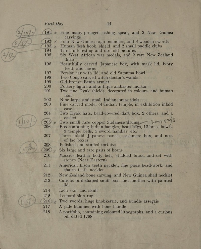 194 195 196 os +&gt; carvings Human flesh hook, shield, and 2 small paddle clubs Three interesting and rare old pictures Six West African war medals, and 2 rare New Zealand ditto Beautifully carved Japanese box, with mask lid, ivory teeth and horns Persian jar with lid, and old Satsuma bowl Two Congo carved witch doctor’s wands Old bronze Benin armlet Pottery figure and antique alabaster mortar Two fine Dyak shields, decorated in colours, and human hair Nine large and small Indian brass idols Fine carved model of Indian temple, in exhibition inlaid case Two Dyak hats, bead-covered dart box, 2 others, and a casket a? Two small rare copper Sudanese ‘drums, ort! * 7) = Box containing Indian bangles, bead bags, 12 brass bowls, 3 temple bells, 5 sword handles, ete. Three inlaid Japanese panels, cashmere box, and nest of lac boxes Polished and stuffed tortoise Six large and rare pairs of horns Massive leather body belt, studded brass, and set with stones (Near Eastern) American bison teeth necklet, fine piece bead-work, and charm teeth necklet New Zealand bone carving, and New Guinea shell necklet Curious bird-shaped snuff box, and another with painted lid Lion skin and skull Leopard skin rug Two swords, huge knobkerrie, and bundle assegais A jade hammer with bone handle A portfolio, containing coloured lithographs, and a curious bill dated 1788
