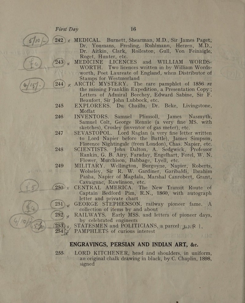 248 249 x Dr. Youmans, Fresling, Ruhlmann, Herzen, M.D., Dr. Aitkin, Clark, Rolleston, Gull, Von Feinaigle; Roget, Hunter, etc. MEDICINE LICENCES and. WILLIAM WORDS- WORTH. Two licences written in by William Words- worth, Poet Laureate of England, when Distributor of Stamps for Westmorland the missing Franklin Expedition, a Presentation Copy ; Letters of Admiral Beechey, Edward Sabine, Sir F. Beaufort, Sir John Lubbock, etc. EXPLORERS. Du Chaillu, Dr. Beke, Livingstone, Moffat . INVENTORS. Samuel Plimsoll, James Nasmyth, Samuel Colt, George Rennie (a very fine MS. with sketches), Crosley (inventor of gas meter), etc. SEVASTOPOL. Lord Raglan (a very fine letter written ‘to Lord Napier before the Battle), James Simpson, Florence Nightingale (from London), Chas. Napier, etc. SCIENTISTS. John Dalton, A. Sedgwick, Professor Rankin, G. B. Airy, Faraday, Engelhart, Forel, W. N. Flower, Murchison, Babbage, Lyell, etc. MILITARY. Wellington, Burgoyne, Napier, Roberts, » Wolseley, Sir R. W. Gardiner, Garibaldi, Ibrahim Pasha, Napier of Magdala, Marshal Canrobert, Grant, Cavaignac, Rawlinson, etc. CENTRAL AMERICA. The New Transit Route of Captain Bedford Pim, R.N., 1860, with autograph letter and private chart _ collection of items by and about (953), by celebrated engineers STATESMEN and POLITICIANS, a parcel jul, LORD KITCHENER, head and shoulders, in uniform, an original chalk drawing in black, by C. Chaplin, 1898, signed