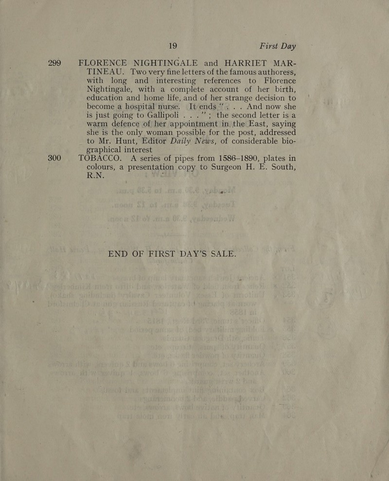 299 FLORENCE NIGHTINGALE and HARRIET MAR- TINEAU. Two very fine letters of the famous authoress, with long and interesting references to Florence Nightingale, with a complete account of her birth, education and home life, and of her strange decision to become a hospital nurse. It ends “‘. . . And now she is just going to Gallipoli . . .”’; the second letter is a warm defence of her appointment in, the East, saying she is the only woman possible for the post, addressed to Mr. Hunt, Editor Daily News, of considerable bio- graphical interest 300 TOBACCO. A series of pipes from 1586-1890, plates in colours, a presentation copy to Surgeon H. E. South, R.N. hs , ENE) eiiitot “DAT ip OA LE