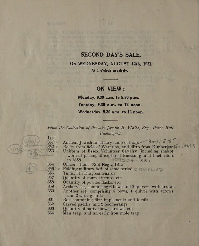 SECOND DAY’S SALE. On WEDNESDAY, AUGUST 12th, 1931. At 1 o'clock precisely. ON VIEW: Monday, 9.30 a.m. to 5.30 p.m. Tuesday, 9.30 a.m. to 12 noon. Wednesday, 9.30 a.m. to 12 noon.  From the Collection of the late Joseph H. White, Esq., Pease Hall, Chelmsford. Lot A. “4” 35] Ancient Jewish sanctuary lamp of brass~ get) 6-4 | ff 352 « Relics from field of Waterloo, and ditto from Kimberl “| (©  353 . Uniform of Essex Volunteer Cavalry (including shako), worn at placing of captured Russian gun at Chelmsford in 1858 lOOAS2QYW--3BB, 354 Officer’s tunic, 73rd Regt., 1815 355. x Folding military bed, of same period € papery yy YD 356 Tunic, 5th Dragoon Guards 357 Quantity of spurs, stirrups, etc. 358 Quantity of powder flasks, etc. 359 Archery set, comprising 6 bows and 2 quivers, with arrows 360 Another set, comprising 6 bows, 1 quiver with arrows, and 2 wrist guards 361 Box containing flint implements and fossils 362 Carved paddle, and 2 boomerangs 363 Quantity of native bows, arrows, etc. 364 Man trap, and an early iron mole trap