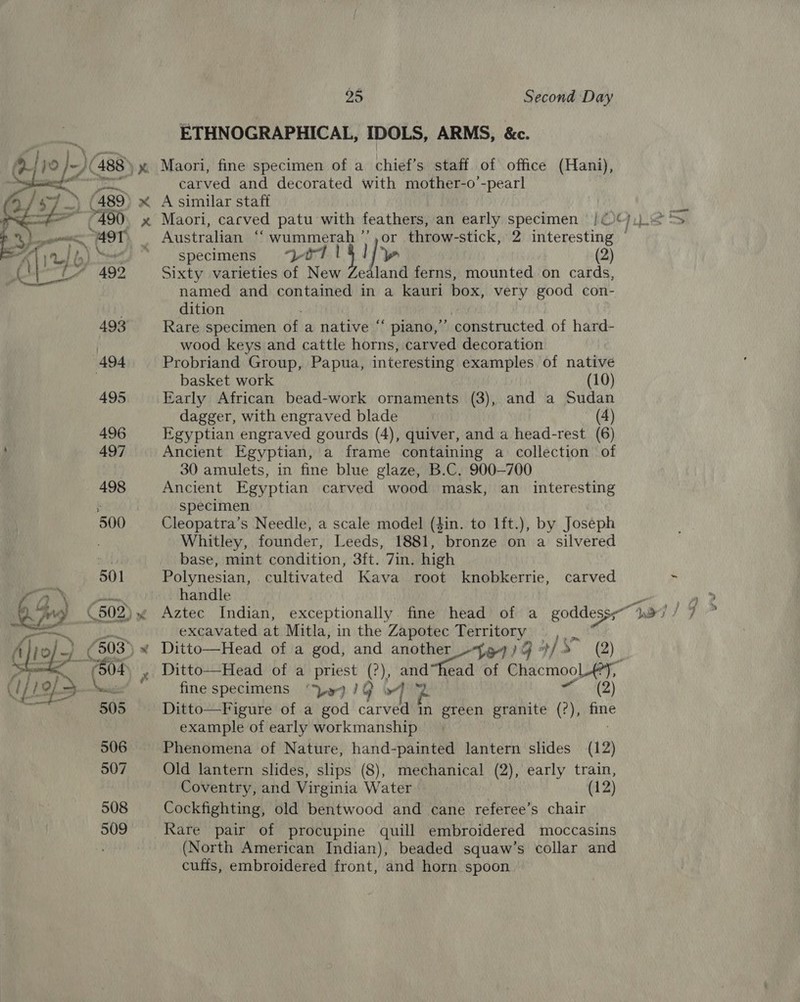 ETHNOGRAPHICAL, IDOLS, ARMS, &amp;c. (488 » Maori, fine specimen of a chief’s staff of office (Hani), rr er carved and decorated with mother-o’-pearl ) x A similar staff » Maori, cacved patu with feathers, an early specimen /¢ CF) is a _ Australian “‘wummerah’’,or throw-stick, 2 interesting © * ‘specimens 0714] / yw | (2) Sixty varieties of New Zealand ferns, mounted on cards, named and contained in a kauri box, very good con- v  dition | 493 Rare specimen of a native “ piano,’’ constructed of hard- wood keys and cattle horns, carved decoration 494 Probriand Group, Papua, interesting examples of native . basket work 7 (10) 495 Early African bead-work ornaments (3), and a Sudan dagger, with engraved blade (A) 496 Egyptian engraved gourds (4), quiver, and a head-rest (6) , 497 Ancient Egyptian, a frame containing a collection of 30 amulets, in fine blue glaze, B.C, 900-700 498 Ancient Egyptian carved wood mask, an _ interesting ‘ specimen 500 Cleopatra’s Needle, a scale model (din. to 1ft.), by Joseph , Whitley, founder, Leeds, 1881, bronze on a silvered base, mint condition, 3ft. 7in. high Polynesian, cultivated Kava root knobkerrie, carved * bib, handle ia Re 2) Aztec Indian, exceptionally fine head of a goddess.” WI 7 7 POU excavated at Mitla, in the Zapotec Territory ,_ | 503) x Ditto—Head of a god, and another _-}g7)4 »/ ma) » Ditto—Head of a priest (?), and”head of ChacmooL-Y, fine specimens ‘Ly )G 4% A 4) Ditto—Figure of a god carved in green granite (?), fine example of early workmanship 506 Phenomena of Nature, hand-painted lantern slides (12) 507 Old lantern slides, slips (8), mechanical (2), early train, d  Coventry, and Virginia Water (12) 508 Cockfighting, old bentwood and cane referee’s chair 509 Rare pair of procupine quill embroidered moccasins (North American Indian), beaded squaw’s collar and cuffs, embroidered front, and horn spoon