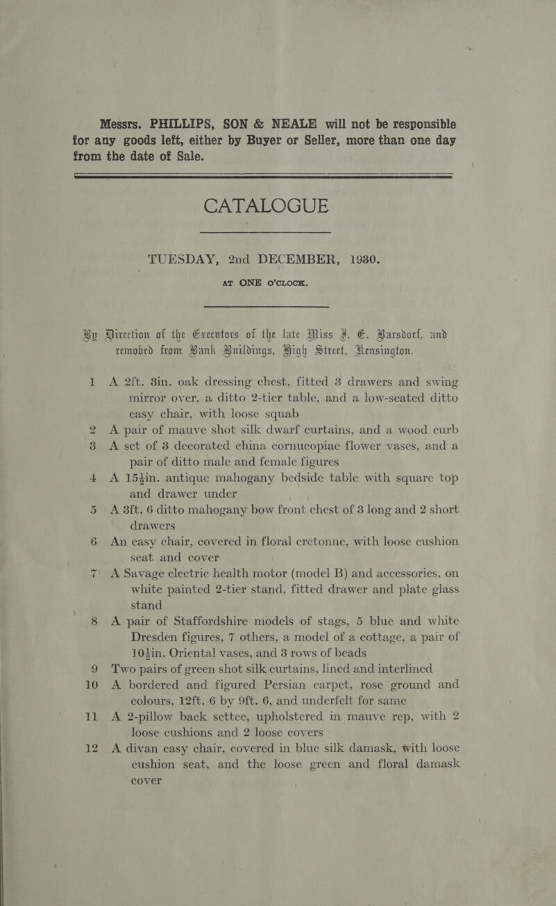 Messrs. PHILLIPS, SON &amp; NEALE will not be responsible for any goods left, either by Buyer or Seller, more than one day from the date of Sale.  CAEALOGUE TUESDAY, 2nd DECEMBER, 19380. at ONE O’CLOCK. By Mirection of the Exeentors of the lute Miss a. E. Barsdorf, and removed from Bank Buildings, High Street, Rensington. 1 A 2ft. 3in. oak dressing chest, fitted 3 drawers and swing mirror over, a ditto 2-tier table, and a low-seated ditto easy chair, with loose squab A pair of mauve shot silk dwarf curtains, and a wood curb 3 &lt;A set of 3 decorated china cornucopiae flower vases, and a pair of ditto male and female figures 4 &lt;A 15thin. antique mahogany bedside table with square top and drawer under 5 A 3ft. 6 ditto mahogany bow front chest of 3 long and 2 short drawers 6 An easy chair, covered in floral cretonne, with loose cushion seat and cover A Savage electric health motor (model B) and accessories, on white painted 2-tier stand, fitted drawer and plate glass stand 8 A pair of Staffordshire models of stags, 5 blue and white Dresden figures, 7 others, a model of a cottage, a pair of 104in. Oriental vases, and 3 rows of beads 9 ‘Two pairs of green shot silk curtains, lined and interlined 10 &lt;A bordered and figured Persian carpet, rose ground and colours, 12ft. 6 by 9ft. 6, and underfelt for same 11 &lt;A 2-pillow back settee, upholstered in mauve rep, with 2 loose cushions and 2 loose covers 12 A divan easy chair, covered in blue silk damask, with loose cushion seat, and the loose green and floral damask cover i) ~