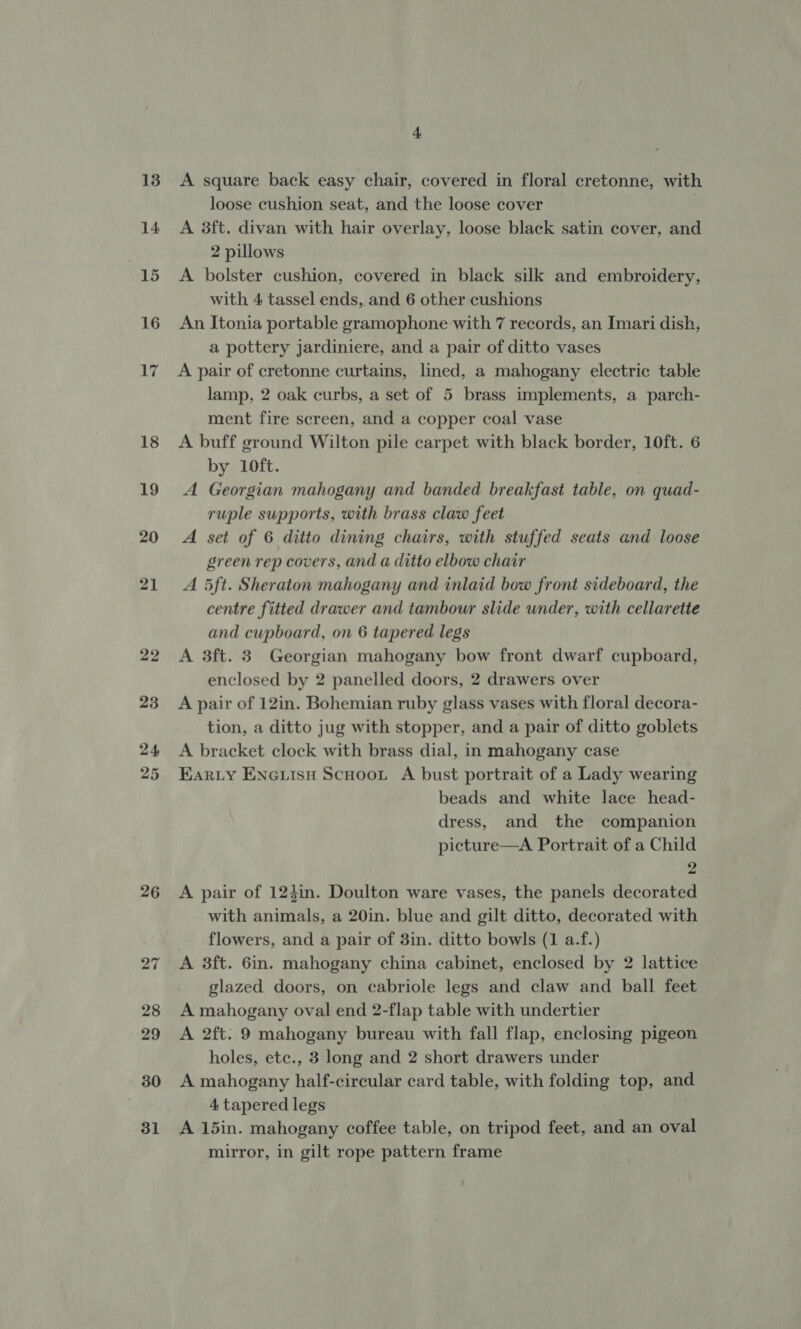 13 14 15 16 17 18 19 20 21 22 23 24 25 26 30 31 4 A square back easy chair, covered in floral cretonne, with loose cushion seat, and the loose cover A 3ft. divan with hair overlay, loose black satin cover, and 2 pillows A bolster cushion, covered in black silk and embroidery, with 4 tassel ends, and 6 other cushions An Itonia portable gramophone with 7 records, an Imari dish, a pottery jardiniere, and a pair of ditto vases A pair of cretonne curtains, lined, a mahogany electric table lamp, 2 oak curbs, a set of 5 brass implements, a parch- ment fire screen, and a copper coal vase A buff ground Wilton pile carpet with black border, 10ft. 6 by 10ft. A Georgian mahogany and banded breakfast table, on quad- ruple supports, with brass claw feet A set of 6 ditto dining chairs, with stuffed seats and loose green rep covers, and a ditto elbow chair A 5ft. Sheraton mahogany and inlaid bow front sideboard, the centre fitted drawer and tambour slide under, with cellarette and cupboard, on 6 tapered legs A 3ft. 3 Georgian mahogany bow front dwarf cupboard, enclosed by 2 panelled doors, 2 drawers over A pair of 12in. Bohemian ruby glass vases with floral decora- tion, a ditto jug with stopper, and a pair of ditto goblets A bracket clock with brass dial, in mahogany case Karty ENGuiisu Scuoou A bust portrait of a Lady wearing beads and white lace head- dress, and the companion picture—A Portrait of a Child 2 A pair of 124in. Doulton ware vases, the panels decorated with animals, a 20in. blue and gilt ditto, decorated with _ flowers, and a pair of 3in. ditto bowls (1 a.f.) A 3ft. 6in. mahogany china cabinet, enclosed by 2 lattice glazed doors, on cabriole legs and claw and ball feet A mahogany oval end 2-flap table with undertier A 2ft. 9 mahogany bureau with fall flap, enclosing pigeon holes, etc., 3 long and 2 short drawers under A mahogany half-circular card table, with folding top, and 4 tapered legs A 15in. mahogany coffee table, on tripod feet, and an oval mirror, in gilt rope pattern frame