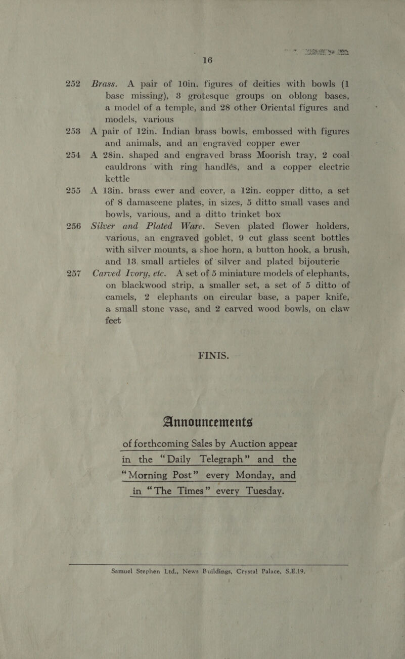 253 254 255 256 bo or ~ ALUN we ie, Me A “a aoe 16 Brass. A pair of 10in. figures of deities with bowls (1 base missing), 3 grotesque groups on oblong bases, a model of a temple, and 28 other Oriental figures and models, various A pair of 12in. Indian brass bowls, embossed with figures and animals, and an engraved copper ewer A 28in. shaped and engraved brass Moorish tray, 2 coal cauldrons ‘with ring handlés, and a copper electric kettle A 13in. brass ewer and cover, a 12in. copper ditto, a set of 8 damascene plates, in sizes, 5 ditto small vases and bowls, various, and a ditto trinket box Silver and Plated Ware. Seven plated flower holders, various, an engraved goblet, 9 cut glass scent bottles with silver mounts, a shoe horn, a button hook, a brush, and 138, small articles of silver and plated bijouterie Carved Ivory, etc. A set of 5 miniature models of elephants, on blackwood strip, a smaller set, a set of 5 ditto of camels, 2 elephants on circular base, a paper knife, a small stone vase, and 2 carved wood bowls, on claw feet FINIS. Announcements of forthcoming Sales by Auction appear in the “Daily Telegraph” and the “Morning Post” every Monday, and in “The Times” every Tuesday. Samuel Stephen Ltd., News Buildings, Crystal Palace, S.E.19.