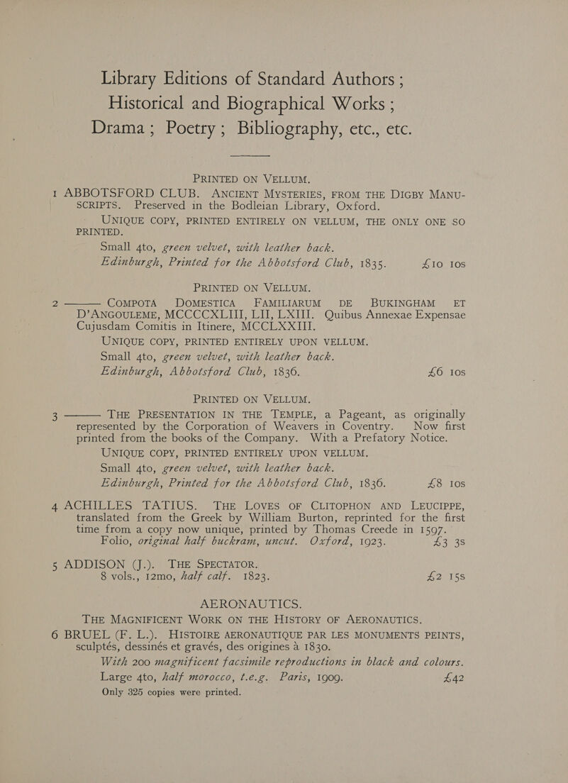 Library Editions of Standard Authors ; Historical and Biographical Works ; Drama; Poetry; Bibliography, etc., etc. ——_—_—__— PRINTED ON VELLUM. 1 ABBOTSFORD CLUB. ANCIENT MYSTERIES, FROM THE DIGBY MANU- SCRIPTS. Preserved in the Bodleian Library, Oxford. ' UNIQUE COPY, PRINTED ENTIRELY ON VELLUM, THE ONLY ONE SO PRINTED. Small 4to, green velvet, with leather back. Edinburgh, Printed for the Abbotsford Club, 1835. £10 10S PRINTED ON VELLUM.  2 COMPOTA DOMESTICA FAMILIARUM DE BUKINGHAM’- ET D’ ANGOULEME, MCCCCXLIII, LI, LXIII. Quibus Annexae Expensae Cujusdam Comitis in Itinere, MCCLXXIII. UNIQUE COPY, PRINTED ENTIRELY UPON VELLUM. Small 4to, green velvet, with leather back. Edinburgh, Abbotsford Club, 1836. 40 10s PRINTED ON VELLUM. . 3 THE PRESENTATION IN THE TEMPLE, a Pageant, as originally  represented by the Corporation of Weavers in Coventry. Now first printed from the books of the Company. With a Prefatory Notice. UNIQUE COPY, PRINTED ENTIRELY UPON VELLUM. Small 4to, green velvet, with leather back. Edinburgh, Printed for the Abbotsford Club, 1836. £8 108 Ape ive P Se FATIWS.. THe, Loves: oF CLITOPHON AND’ LEUCIPPE, translated from the Greek by William Burton, reprinted for the first time from a copy now unique, printed by Thomas Creede in 1597. Foho, original half buckram, uncut. Oxford, 1923. 43 38 FEA WDISON ()°)9 «DHE SPECTATOR, ovols,« 12m0,-Aalf caif. 1323. #2 158 ABRONADUTICS: THE MAGNIFICENT WORK ON THE HISTORY OF AERONAUTICS. 6 BRUEL (F. L.). HISTOIRE AERONAUTIQUE PAR LES MONUMENTS PEINTS, sculptés, dessinés et gravés, des origines a 1830. With 200 magnificent facsimile reproductions in black and colours. Large 4to, half morocco, t.e.g. Paris, 1909. £42 Only 325 copies were printed.