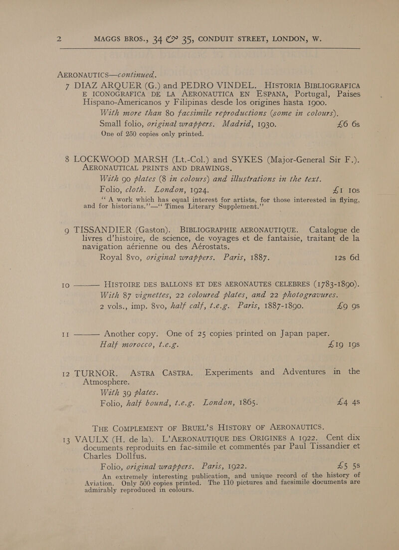 AERONAUTICS—continued. 7 DIAZ ARQUER (G.) and PEDRO VINDEL. HISTORIA BIBLIOGRAFICA E ICONOGRAFICA DE LA AERONAUTICA EN ESPANA, Portugal, Paises Hispano-Americanos y Filipinas desde los origines hasta 1goo. With more than 80 facsimile reproductions (some in colours). Small folio, ov7ginal wrappers. Madrid, 1930. 46 6s One of 250 copies only printed. 8 LOCKWOOD MARSH (Lt.-Col.) and SYKES (Major-General Sir F.). AERONAUTICAL PRINTS AND DRAWINGS. Weth oo plates (8 zu colours) and illustrations in the text. Folio, cloth. London, 1924. #1 10s ‘* A work which has equal interest for artists, for those interested in flying, and for historians.’’—‘‘ Times Literary Supplement.’’ g TISSANDIER (Gaston). BIBLIOGRAPHIE AERONAUTIQUE. Catalogue de livres d’histoire, de science, de voyages et de fantaisie, traitant de la navigation aérienne ou des Aérostats. Royal 8vo, ovzginal wrappers. Paris, 1887. 12s 6d 10 —_——— HISTOIRE DES BALLONS ET DES AERONAUTES CELEBRES (1783-1890). With 87 vignettes, 22 coloured plates, and 22 photogravures. 2 vols., imp. 8vo, half calf, ¢.e.g. Paris, 1887-1890. 49 OS I]  Another copy. One of 25 copies printed on Japan paper. Half morocco, ¢.eé.g. 419 19s 12 TURNOR. ASTRA CASTRA. Experiments and Adventures in the | Atmosphere. Wath 39 plates. Folio, half bound, t.e.g. London, 1865. | £4 4s THE COMPLEMENT OF BRUEL’S HISTORY OF AERONAUTICS. 13 VAULX (H. de la). L’AERONAUTIQUE DES ORIGINES A 1922. Cent dix documents reproduits en fac-simile et commentés par Paul Tissandier et Charles Dollfus. Folio, oviginal wrappers. Paris, 1922. 45 58 An extremely interesting publication, and unique record of the history of Aviation. Only 500 copies printed. The 110 pictures and facsimile documents are admirably reproduced in colours.