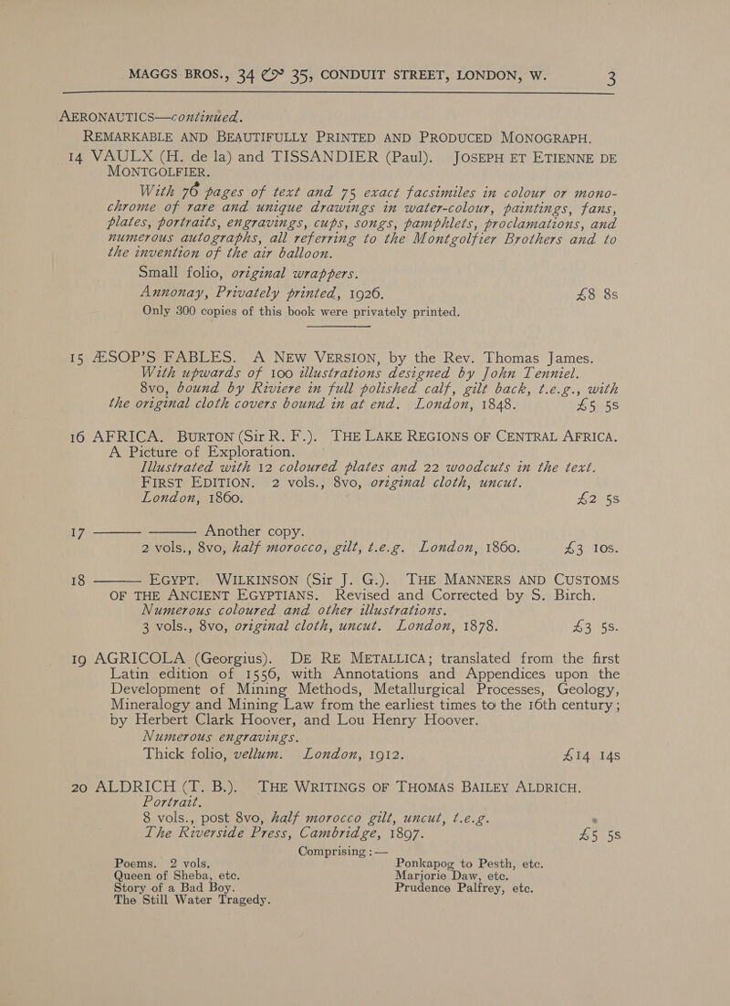  AERONAUTICS—coxntinued. REMARKABLE AND BEAUTIFULLY PRINTED AND PRODUCED MONOGRAPH. 14 VAULX (H. de la) and TISSANDIER (Paul). JOSEPH ET ETIENNE DE MONTGOLFIER. With 76 pages of text and 75 exact facsimiles in colour or mono- chrome of rare and unique drawings in water-colour, paintings, fans, plates, portraits, engravings, cups, songs, pamphlets, proclamations, and numerous autographs, all referring to the Montgolfier Brothers and to the invention of the air balloon. Small folio, orzginal wrappers. Annonay, Privately printed, 1926. £8 8s Only 300 copies of this book were privately printed. 15 AXSOP’S FABLES. A NEW VERSION, by the Rev. Thomas James. With upwards of 100 tllustrations designed by John Tenniel. 8vo, bound by Riviere in full polished calf, gilt back, t.e.g., with the original cloth covers bound in at end. London, 1848. 45 58 16 AFRICA. BuRTON (Sir R. F.). THE LAKE REGIONS OF CENTRAL AFRICA. A Picture of Exploration. Illustrated with 12 coloured plates and 22 woodcuts in the text. FIRST EDITION. 2 vols., 8vo, o7zginal cloth, uncut.   London, 1860. H2 58 17 Another copy. 2 vols., 8vo, half morocco, gilt, t.e.g. London, 1860. 43 10s. 18 EGYPT. WILKINSON (Sir J. G.). THE MANNERS AND CUSTOMS  OF THE ANCIENT EGYPTIANS. Revised and Corrected by S. Birch. Numerous coloured and other illustrations. 3 vols., 8vo, original cloth, uncut. London, 1878. 4:3 58. 19 AGRICOLA (Georgius). DE RE METALLICA; translated from the first Latin edition of 1556, with Annotations and Appendices upon the Development of Mining Methods, Metallurgical Processes, Geology, Mineralogy and Mining Law from the earliest times to the 16th century ; by Herbert Clark Hoover, and Lou Henry Hoover. Numerous engravings. Thick folio, vellum. London, 1912. 414 148 20 ALDRICH (T. B.). THE WRITINGS OF THOMAS BAILEY ALDRICH. Portrait. : 8 vols., post 8vo, half morocco gilt, uncut, ¢.e.g. . The Riverside Press, Cambridge, 18097. £5 58 Comprising : — Poems. 2 vols. Ponkapog to Pesth, etc. Queen of Sheba, etc. Marjorie Daw, etc. Story of a Bad Boy. Prudence Palfrey, etc. The Still Water Tragedy.