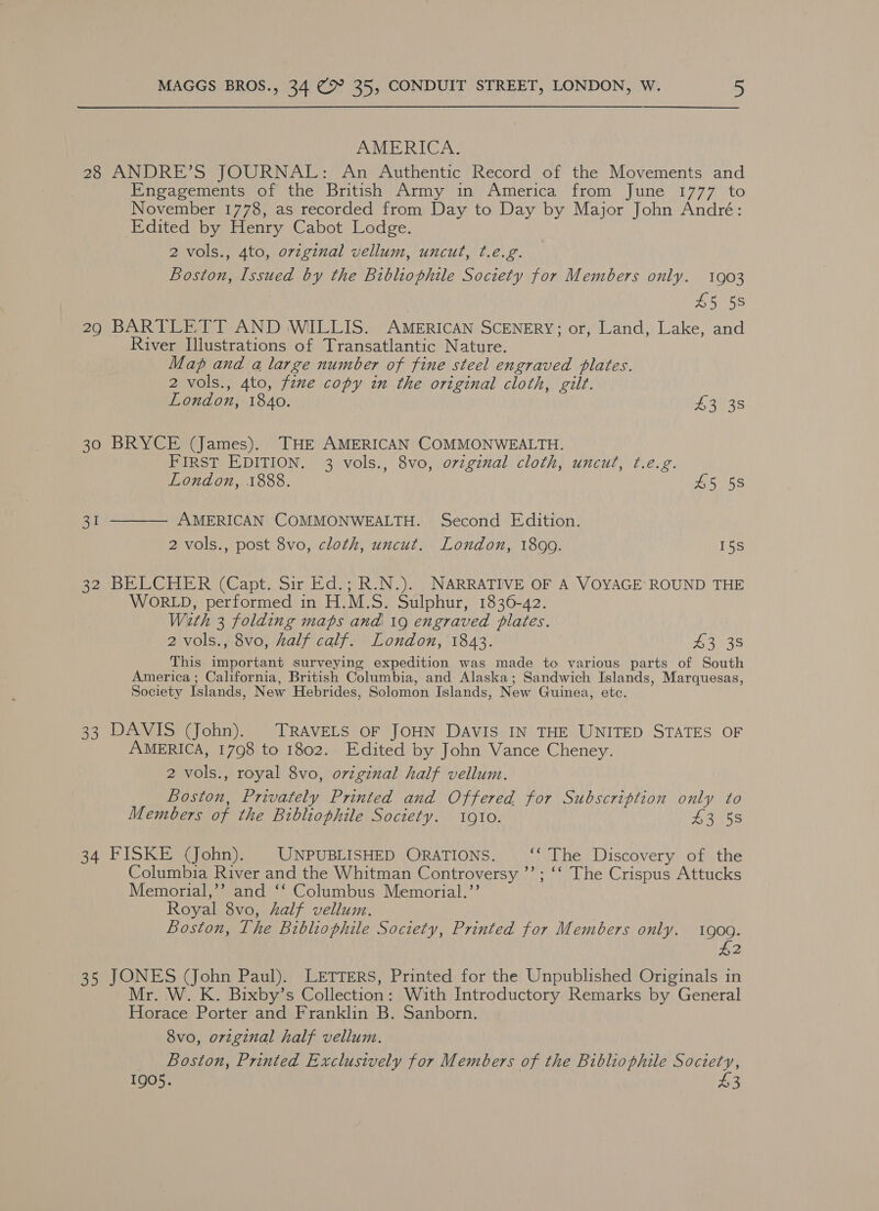 AMERICA. 28 ANDRE’S JOURNAL: An Authentic Record of the Movements and Engagements of the British Army in America from June 1777 to November 1778, as recorded from Day to Day by Major John André: Edited by Henry Cabot Lodge. 2 vols., 4to, ovzginal vellum, uncut, t.e.g. Boston, Issued by the Bibliophile Society for Members only. 1903 £5 5s 29 BARTLETT AND WILLIS. AMERICAN SCENERY; or, Land, Lake, and River Ilustrations of Transatlantic Nature. Map and a large number of fine steel engraved plates. 2 vols., 4to, fewe copy in the original cloth, gilt. London, 1840. 43 38 30 BRYCE (James). THE AMERICAN COMMONWEALTH. FIRST EDITION. 3 vols., 8vo, o7vzginal cloth, uncut, ¢.e.g. London, 1888. £5 58  AMERICAN COMMONWEALTH. Second Edition. 2 vols., post 8vo, cloth, uncut. London, 1899. 15s aie 32 BELCHER (Capt. Sir Ed.; R.N.). NARRATIVE OF A VOYAGE’ ROUND THE WORLD, performed in H.M.S. Sulphur, 1836-42. With 3 folding maps and 19 engraved plates. 2 vols., 8vo, half calf. London, 1843. 43 38 This important surveying expedition was made to various parts of South America; California, British Columbia, and Alaska; Sandwich Islands, Marquesas, Society Islands, New Hebrides, Solomon Islands, New Guinea, etc. 33 DAVIS (John). TRAVELS OF JOHN DAVIS IN THE UNITED STATES OF AMERICA, 1798 to 1802. Edited by John Vance Cheney. 2 vols., royal 8vo, original half vellum. Boston, Privately Printed and Offered for Subscription only to Members of the Bibliophile Society. 1910. Liens 34 FISKE (John). UNPUBLISHED ORATIONS. ‘The Discovery of the Columbia River and the Whitman Controversy ’’; ‘‘ The Crispus Attucks Memorial,’’? and ‘‘ Columbus Memorial.’’ Royal 8vo, half vellum. Boston, The Bibliophile Society, Printed for Members only. 1900. £2 35 ae (John Paul). LETTERS, Printed for the Unpublished Originals in r. W...K. Bixby‘s Collection: With Introductory Remarks by General teens Porter and Franklin B. Sanborn. 8vo, original half vellum. Boston, Printed Exclusively for Members of the Bibliophile Society, 1905. 43
