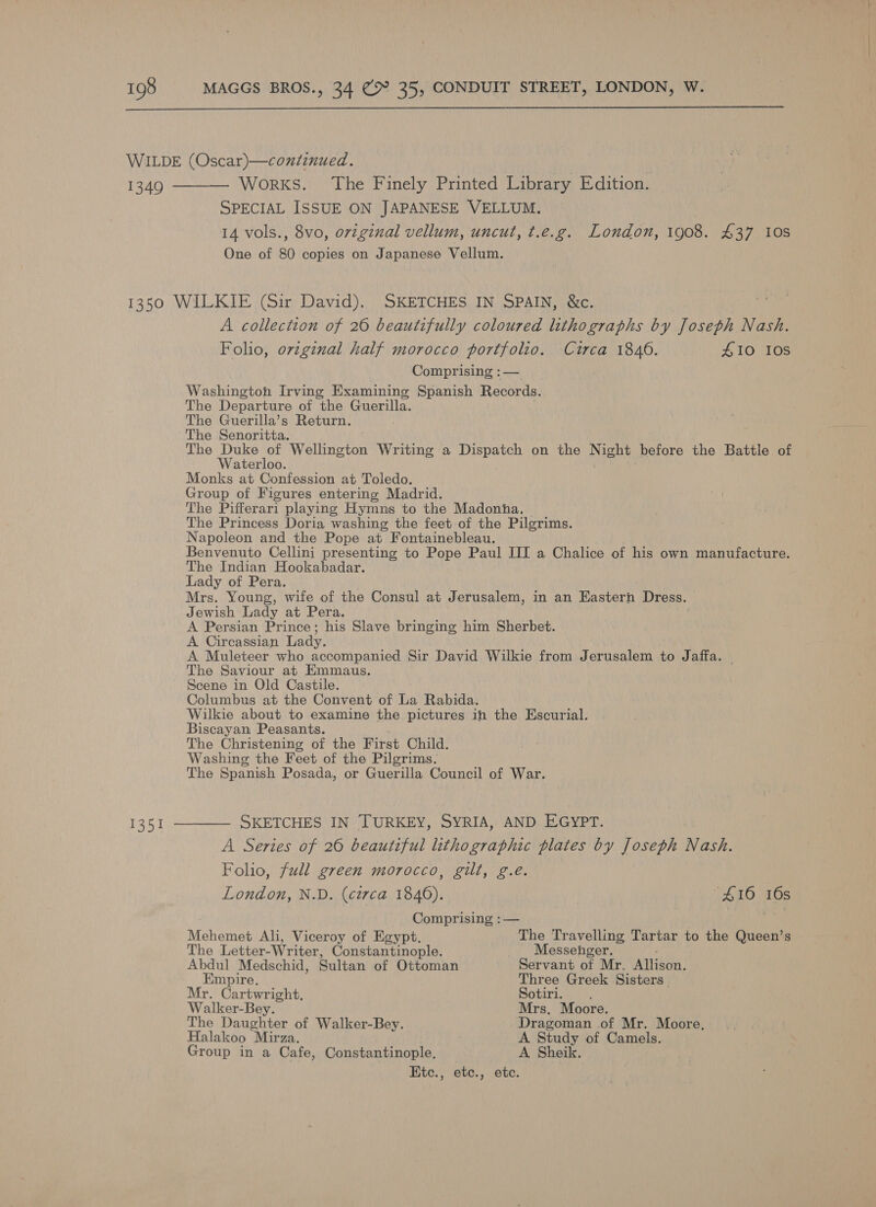  SPECIAL ISSUE ON JAPANESE VELLUM. 14 vols., 8vo, orvzginal vellum, uncut, t.e.g. London, 1908. £37 10s One of 80 copies on Japanese Vellum. 1351 A collection of 26 beautifully coloured lithographs by Joseph Nash. Folio, ovzginal half morocco portfolio. Circa 18406. 410 108 Comprising : — Washingtoh Irving Examining Spanish Records. The Departure of the Guerilla. . The Guerilla’s Return. The Senoritta. The Duke of Wellington Writing a Dispatch on the Night before the Battle of Waterloo. Monks at Confession at Toledo. Group of Figures entering Madrid. The Pifferari playing Hymns to the Madonna. The Princess Doria washing the feet-of the Pilgrims. Napoleon and the Pope at Fontainebleau. Benvenuto Cellini presenting to Pope Paul III a Chalice of his own manufacture. The Indian Hookabadar. Lady of Pera. | Mrs. Young, wife of the Consul at Jerusalem, in an Eastern Dress. Jewish Lady at Pera. A Persian Prince; his Slave bringing him Sherbet. A Circassian Lady. A Muleteer who accompanied Sir David Wilkie from Jerusalem to Jaffa. _ The Saviour at Emmaus. Scene in Old Castile. Columbus at the Convent of La Rabida. Wilkie about to examine the pictures in the Escurial. Biscayan Peasants. The Christening of the First Child. Washing the Feet of the Pilgrims. The Spanish Posada, or Guerilla Council of War. SKETCHES IN TURKEY, SYRIA, AND EGYPT. A Series of 26 beautiful lithographic plates by Joseph Nash. Folio, full green morocco, gilt, g.e. London, N.D. (circa 1846). “$16 16s Comprising : — Mehemet Ali, Viceroy of Egypt. The Travelling Tartar to the Queen’s The Letter-Writer, Constantinople. Messehger. Abdul Medschid, Sultan of Ottoman Servant of Mr. Allison. Empire. Three Greek Sisters . Mr. Cartwright. Sotiri. Walker-Bey. Mrs, Moore. The Daughter of Walker-Bey. Dragoman of Mr. Moore, Halakoo Mirza. A. Study of Camels. Group in a Cafe, Constantinople. A Sheik. Etc., etc., etc.