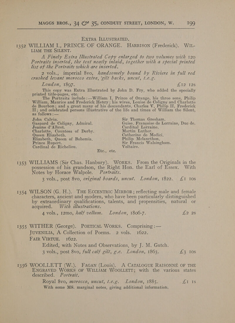 EXTRA ILLUSTRATED. - 382 WILLIAM I., PRINCE OF ORANGE. Harrison (Frederick). WIL- LIAM THE SILENT. A Finely Extra Illustrated Copy enlarged to two volumes with 120 Portraits inserted, the text neatly inlaid, together with a special printed list of the Portraits which are inserted. 2 vols., imperial 8vo, handsomely bound by Riviere in full red crushed levant morocco extra, ‘gilt backs, uncut, t.e.g. London, 1897. £412 128 This copy was Extra Illustrated by John D. Fry, who added the specially printed title-pages, etc. The Portraits include :—William I, Prince of Orange, his three sons, Philip - William, Maurice and Frederick Henry ; his wives, Louise de Coligny and Charlotte de Bourbon : and a great many of his descendants, Charles V, Philip IT, Frederick IT; and celebrated persons illustrative of the life and times of William the Silent, as follows :— John Calvin. Sir Thomas Gresham. Gaspard de Coligny, Admiral. Guise, Francoise de Lorraine, Duc de. Jeanne d’Albret. Cardinal Lorraine. Charlotte, Countess of Derby. Martin Luther. Queen Elizabeth. Catherine de Medici, Elizabeth, Queen of Bohemia, Philip Melancthon, Prince Rupert. Sir Francis Walsingham. Cardinal de Richelieu. Voltaire. Etc., etc. 1353 WILLIAMS (Sir Chas. Hanbury). Works. From the Originals in the possession of his grandson, the Right Hon. the Earl of Essex. With Notes by Horace Walpole. Portraits. 3 vols., post 8vo, ovzginal boards, uncut. London, 1822. £1 10s 1354 WILSON ne H.). THE ECCENTRIC MIRROR; reflecting male and female characters, ancient and modern, who have been particularly distinguished by extraordinary qualifications, talents, and propensities, natural or acquired. Wath zllustrations. 4 vols., 12mo, half vellum. London, 1806-7. £2 2s 1355 WITHER (George). POETICAL WORKS. Comprising :— JUVENILIA, A Collection of Poems. 2 vols. 1622. | FAIR VIRTUE. 1622. Edited, with Notes and Observations, by J. M. Gutch. 3 vols., post 8vo, full calf. gilt, g.e. London, 18063. £3 10s 1350 WOOLLETT (W.). FAGAN (Louis). A CATALOGUE RAISONNE OF THE ENGRAVED WORKS OF WILLIAM WOOLLETIT; with the various states described. Portrait. Royal 8vo, morocco, uncut, t.e.g. London, 1885. 41 1s With some MS. marginal notes, giving additional information.