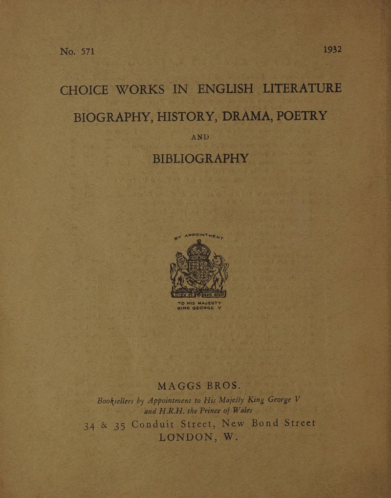 No. 571 | | 1932 CHOICE WORKS IN ENGLISH LITERATURE BIOGRAPHY, HISTORY, DRAMA, POETRY AND BIBLIOGRAPHY O bay  MAGGS BROS. Booksellers by Appointment to His Majesty King George V and H.R.H., the Prince of Wales 34 &amp; 35 Conduit Street, New Bond Street LONDON, W.