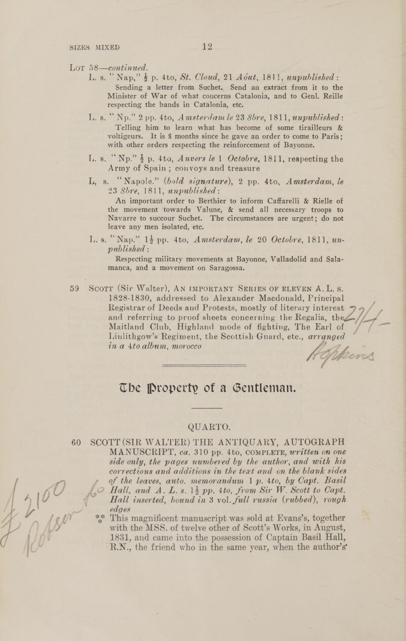 Lor 59 60 58—continued. L. s. °° Nap,” 4 p. 4to, St. Cloud, 21 Adut, 1811, unpublished : Sending a letter from Suchet. Send an extract from it to the Minister of War of what concerns Catalonia, and to Genl. Reille ee the bands in Catalonia, etc. L.s. °° Np.” 2pp. 4to, Amsterdam le 23 8bhre, 1811, unpublished : Telling him to learn what has become of some tirailleurs &amp; voltigeurs. It is 8 months since he gave an order to come to Paris; with other orders respecting the reinforcement of Bayonne. LL. s. Np.” 4 p. 4to, Anvers le 1 Octobre, 1811, respecting the Army of Spain; convoys and treasure L, s. ‘Napole.” (bold signature), 2 pp. 4to, Amsterdam, le 23 Shre, 1811, unpublished : An important order to Berthier to inform Caffarelli &amp; Rielle of the movement ‘towards Valune, &amp; send all necessary troops to Navarre to succour Suchet. The circumstances are urgent; do not leave any men isolated, etc. L. s. “Nap.” 14 pp. 4to, Amsterdam, le 20 Octobre, 1811, un- published : Respecting military movements at Bayonne, Valladolid and Sala- manca, and a movement on Saragossa. 1828-1830, addressed to Alexander Macdonald, Principal Maitland Club, Highland mode of fighting, The fan of Linlithgow’s Regiment, the Scottish Guard, ete., arranged Che Property of a Gentleman. QUARTO. SCOTT (SIR WALTER) THE ANTIQUARY, AUTOGRAPH MANUSCRIPT, ca. 310 pp. 4to, COMPLETE, written on one side only, the pages numbered by the author, and with his corrections and additions in the text and on the blank sides of the leaves, auto. Bes andum 1p. 4to, by Capt. Basil Hall, and A, L. 5.14 pp. 4to, from Sir W. Scott to Capt. Hall inserted, ent ie in 3 vol, fall russia (rubbed), rough edges *%* This magnificent manuscript was sold at Evans’s, together with the MSS. of twelve other of Scott’s Works, in August, 1831, and came into the possession of Captain Basil Hall, “R.N., the friend who in the same year, when the author’s’