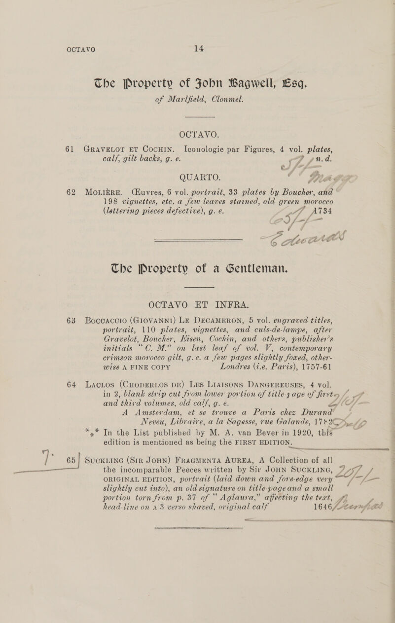 The Property of Fobn Bagwell, Esq. of Marlfield, Clonmel. OCTAVO. 61 GRAVELOT ET CocHIN. Iconologie par Figures, 4 vol. plates, calf, gilt backs, g. e. ef pnd. QUARTO. “  GR ¢ ¢ 62 MouniEre. (Kuvres, 6 vol. portrait, 33 plates by Boucher, ake 198 vignettes, etc. a few leaves stained, old green morocco (lettering pieces defective), g. e. 7 A A734 aS  The Property of a Gentleman. OCTAVO ET INFRA. 63 Boccaccio (GIOVANNI) LE DeEcAMERON, 5 vol. engraved titles, portrait, 110 plates, vignettes, and culs-de-lampe, after Gravelot, Boucher, Hisen, Cochin, and others, publisher’s initials ““C. M.” on last leaf of vol. V, contemporary crimson morocco gilt, g.e. a jew pages slightly foxed, other- wise A FINE COPY Londres (i.e. Paris), 1757-61 64 LacLtos (CHopERLOS DE) Les Liaisons DANGEREUSES, 4 vol. in 2, blank strip cut from lower portion of title-4 age of fir ste oa and third volumes, old calf, g. e. (C/- A Amsterdam, et se trouve a Paris chez Dur and Neveu, Libr aire, a la Sagesse, rue Galande, 118 reli *.* In the List published by M. A. van Bever in 1920, this edition is mentioned as being the FIRST EDITION. y)] 65| Suckiine (Str JoHN) FRAGMENTA AUREA, A Collection of all : ne the incomparable Peeces written by Sir JOHN SUCKLING, AIA y ; A 5 aa | / ORIGINAL EDITION, portrait (laid down and fore-edge very sd Sn slightly cut into), an old signature on title-pageand a small | portion torn from p. 37 of “ Aglaura,” affecting the text, / head-line on A 3 verso shaved, original calf 1646/A Cernsigt?  ec. ss —_— Sn ER eeeitemminieeeie i