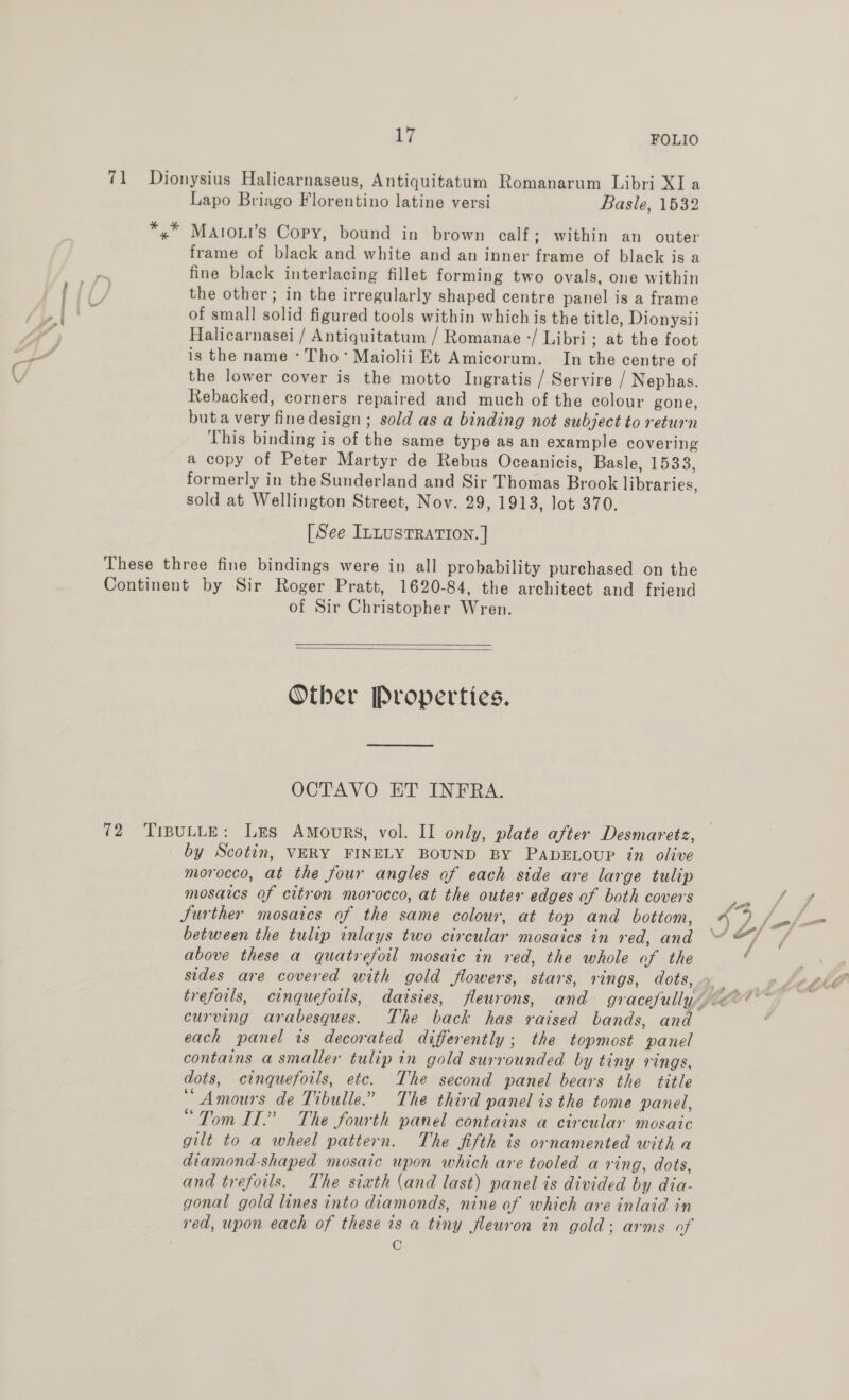 *. % . -_ cy 4 17 FOLIO % * C 5 Lapo Briago Florentino latine versi Basle, 1532 MAtoui’s Copy, bound in brown calf; within an outer frame of black and white and an inner frame of black is a fine black interlacing fillet forming two ovals, one within the other; in the irregularly shaped centre panel is a frame of small solid figured tools within which is the title, Dionysii Halicarnasei / Antiquitatum / Romanae -/ Libri ; at the foot is the name - Tho’ Maiolii Et Amicorum. In the centre of the lower cover is the motto Ingratis / Servire / Nephas. Rebacked, corners repaired and much of the colour gone, buta very fine design ; sold as a binding not subject to return This binding is of the same type as an example covering a copy of Peter Martyr de Rebus Oceanicis, Basle, 1533, formerly in the Sunderland and Sir Thomas Brook libraries, sold at Wellington Street, Nov. 29, 1913, lot 370. [See ILLUSTRATION. ] of Sir Christopher Wren.   Other Properties. OCTAVO ET INFRA. by Scotin, VERY FINELY BOUND BY PADELOUP in olive morocco, at the four angles of each side are large tulip mosaics of citron morocco, at the outer edges of both covers Surther mosaics of the same colour, at top and bottom, between the tulip inlays two circular mosaics in red, and above these a quatrefoil mosaic in red, the whole of the sides are covered with gold flowers, stars, rings, dots, curving arabesques. The back has raised bands, and each panel is decorated differently; the topmost panel contains a smaller tulip in gold surrounded by tiny rings, dots, cinquefoils, etc. The second panel bears the title ‘“ Amours de Tibulle.” The third panel is the tome panel, “Tom IT.” The fourth panel contains a circular mosaic gilt to a wheel pattern. The fifth is ornamented with a diamond-shaped mosaic wpon which are tooled a ring, dots, and trefoils. The sixth (and last) panel is divided by dia- gonal gold lines into diamonds, nine of which are inlaid in © Ne.