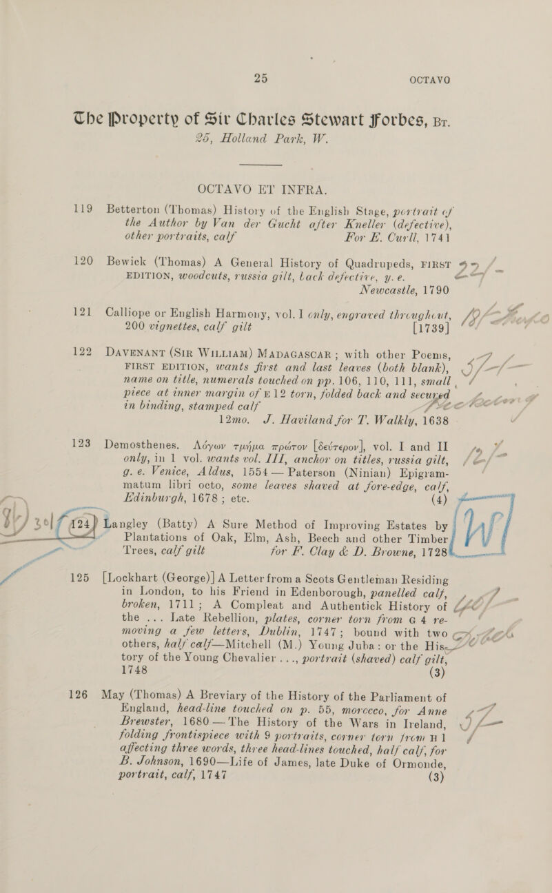 The Property of Sir Charles Stewart Forbes, zr. 25, Holland Park, W. OCTAVO ET INFRA. 119 Betterton (Thomas) History of the English Stage, portrait of the Author by Van der Gucht after Kneller (defective), other portraits, calf For H. Curll, 1741 120 Bewick (Thomas) A General History of Quadrupeds, FIRST 49&gt; EDITION, woodcuts, russia gilt, Lack defective, y. e. oe Newcastle, 1790 121 Calliope or English Harmony, vol. I only, engraved aa Nef 200 vignettes, calf gilt laser “* 122) DAVENANT (Sir WILLIAM) MapaGascaR; with other Poems, FIRST EDITION, wants first and last leaves (both blank), IF name on title, numerals touched on pp. 106, 110, 111, small , in binding, stamped calf 12mo. J. Haviland for T. Walkly, 1638 123 Demosthenes. Adyov tujua rpdrov [Sedtepov], vol. I and II fey g. e. Venice, Aldus, 1564 -— Paterecu (Nua) Epigram- matum libri octo, some leaves shaved at fore-edge, calf,  124, | 5 See ee (Batty) A Sure Method of Improving Estates by Plantations of Oak, Elm, Ash, Beech and other i | 125 [Lockhart (George)] A Letter from a Scots Gentleman Residing in London, to his Friend in Edenborough, panelled calf, al  the ... late “Rehdlian, plates, corner torn from @ 4 re- moving a few letters, “Dublin. 1747; bound with two, On others, half calf—Mitchell (M.) Mowe Juba: or the in, tory ofthe Young Chevalier ..., portrait (shaved) calf gilt, 1748 (3) 126 May (Thomas) A Breviary of the History of the Parliament of folding ‘frontispiece with 9 portraits, corner torn from Hl A affecting three words, three head- lines touched, half calf, for B. Johnson, 1690— Isifs of James, late Dike of Ormonde, portrait, calf, 1747 (3)