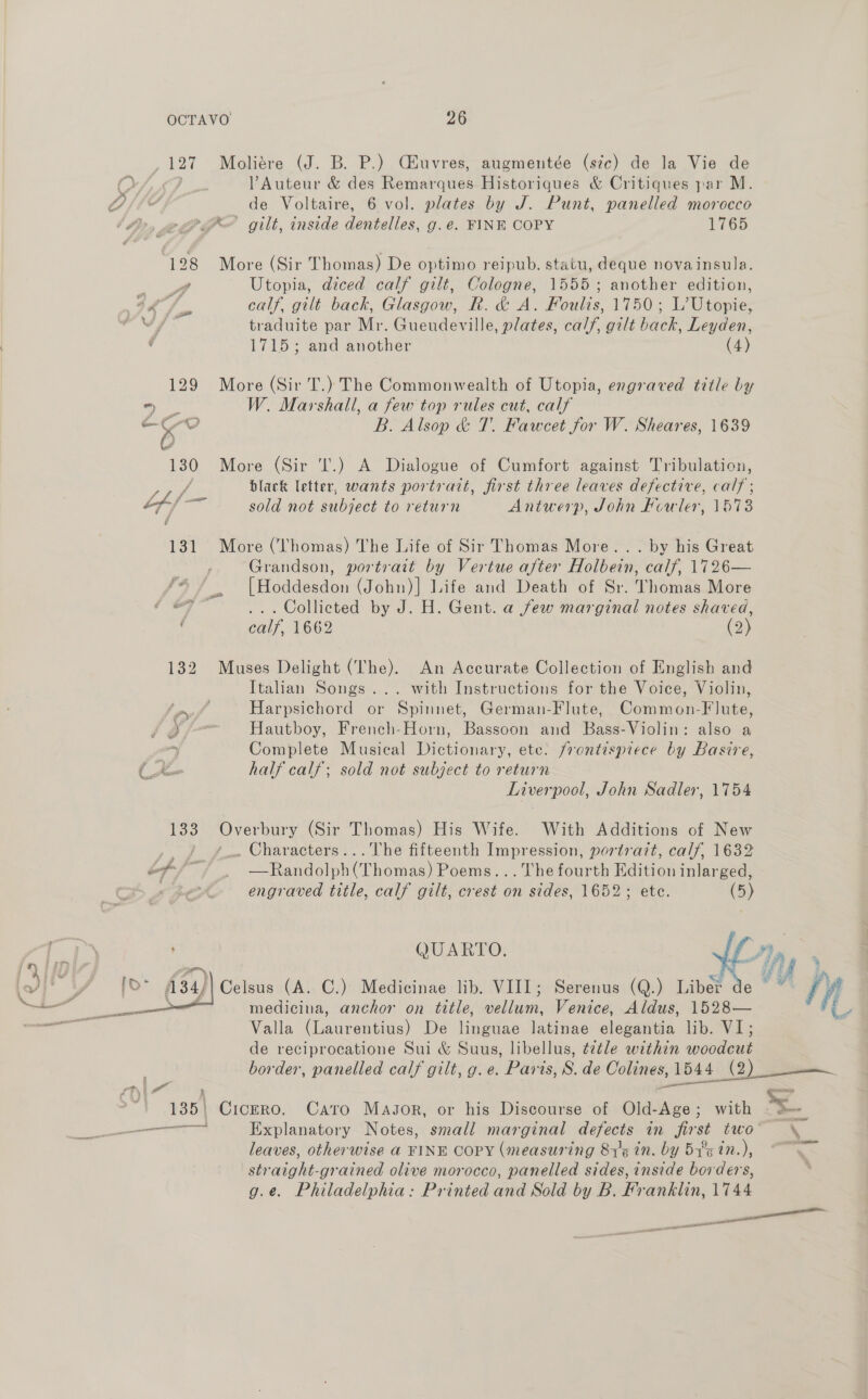 127 Moliére (J. B. P.) Céiuvres, augmentée (szc) de la Vie de , PAuteur &amp; des Remarques Historiques &amp; Critiques par M. de Voltaire, 6 vol. plates by J. Punt, panelled morocco PX gilt, inside dentelles, g.e. FINE COPY 1765 128 More (Sir Thomas) De optimo reipub. statu, deque novainsula. ws Utopia, diced calf gilt, Cologne, 1555; another edition, fs calf, gilt back, Glasgow, R. &amp; A. Foulis, 1150; Lage traduite par Mr. Gueudeville, plates, calf, gilt back, Leyden, 1715; and another (4) 129 More (Sir T.) The Commonwealth of Utopia, engraved title by ee W. Marshall, a few top rules cut, calf e 4 O | B. Alsop &amp; T. Fawcet for W. Sheares, 1639 130 More (Sir 'I.) A Dialogue of Cumfort against Tribulation, Pre black letter, wants portrait, first three leaves defective, calf Lf/ —e, sold not subject to return Antwerp, John Howler, 1573  131 More (Thomas) The Life of Sir Thomas More... by his Great ony Grandson, portrait by Vertue after Holbein, calf, 1726— te [Hoddesdon (John)] Life and Death of Sr. Thomas More “7 . Collicted by J. H. Gent. a few marginal notes shaved, calf, 1662 (2) 132 Muses Delight (The). An Accurate Collection of English and Italian Songs... with Instructions for the Voice, Violin, ! rf Harpsichord or Spinnet, German-Flute, Common-Flute, gf Hautboy, French-Horn, Bassoon and Bass-Violin: also a Complete Musical Dictionary, ete. frontispiece by Basire, Liverpool, John Sadler, 1754 133 Overbury (Sir Thomas) His Wife. With Additions of New . Characters...The fifteenth Impression, portrait, calf, 1632 Z i : —Randolph(Thomas) Poems... The fourth Edition inlarged, ‘ engraved title, calf gilt, crest on sides, 1652; ete. (5) QUARTO, Lp tf. zs } Celsus (A. C.) Medicinae lib. VIII; Serenus (Q.) Lavette wen if medicina, anchor on title, vellum, Venice, Aldus, 1528— i Valla (Laurentius) De linguae latinae elegantia lib. VI; de reciprocatione Sui &amp; Suus, libellus, é¢tle within woodcut border, panelled calf gilt, g. e. Parts, S. de Colines, 1544 (2 p if gilt, g $1544 (2) 135) Cicero. Cato Magsor, or his Discourse of Old-Age; with , 4% Explanatory Notes, small marginal defects in first two” \ leaves, otherwise a FINE COPY (measuring 813g in. by Bye in.), ~~ straight-prained olive morocco, panelled sides, inside borders, g.e. Philadelphia: Printed and Sold by B. Franklin, 1744 tl pases Se ane