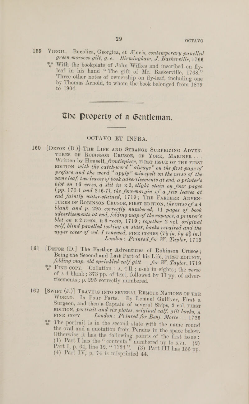 green morocco gilt, g.e. Birmingham, J. Baskerville, 1766 leaf in his hand “ The gift of Mr. Baskerville, 1768.” Three other notes of ownership on fly-leaf, including one by Thomas Arnold, to whom the book belonged from 1879 to 1904.   The Property of a Gentleman.  OCTAVO ET INFRA. TURES OF ROBINSON CRUSOE, OF YorRK, MARINER... Written by Himself, frontispiece, FIRST ISSUE OF THE FIRST EDITION with the catch-word “always” on the first page of preface and the word “ apyly” mis-spelt on the verso of the same leaf, two leaves of book advertisements at end, a printer’s blot on 16 verso, a slit in K 3, slight stain on four pages (pp. 170-1 and 216-7), the fore-margin of a few leaves at end faintly water-stained, 1719: THE FARTHER ADVEN- TURES OF ROBINSON CRUSOE, FIRST EDITION, the verso of A4 blank and p. 295 correctly numbered, 11 pages of book advertisements at end, folding map of the voyages, a printer’s blot on B2 recto, R6 recto, 1719: together 2 vol. original calf, blind panelled tooling on sides, backs repaired and the upper cover of vol. I renewed, FINE CopiEs (74 in. by 42 in.) London: Printed for W. Taylor, 1719 Being the Second and Last Part of his Life, FIRST EDITION, Solding map, old sprinkled calf gilt Jor W. Taylor, 1719 FINE copy. Collation: a, 41l.; B-Bb in eights; the verso of a4 blank; 373 pp. of text, followed by 11 pp. of adver- tisements ; p. 295 correctly numbered. Worup. In Four Parts. By Lemuel Gulliver, First a Surgeon, and then a Captain of several Ships, 2 vol. FIRST EDITION, portrait and six plates, original calf, gilt backs, A FINE COPY London: Printed for Benj. Motte... 1726 The portrait is in the second state with the name round the oval and a quotation from Persius in the space below. Otherwise it has the following points of the first issue: (1) Part I has the “ contents ” numbered up to xvi. (2) Part I, p. 64, line 12, “ 1724 ”, (3) Part IIT has 155 pp.