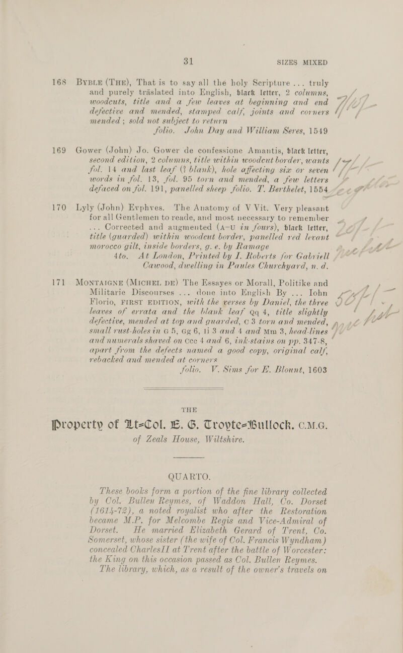 169 170 171 31 SIZES MIXED Bysi4 (THE), That is to say all the holy Scripture... truly and purely traslated into English, black letter, 2 columns, woodcuts, title and a few leaves at beginning and end defective and mended, stamped calf. joints and corners mended ; sold not subject to return Solio. John Day and William Seres, 1549 Gower (John) Jo. Gower de confessione Amantis, black letter, second edition, 2 columns, title within woodcut border, wants fol. 14 and last leaf (2 blank), hole affecting sia or seven words in fol. 13, fol. 95 torn and mended, a few letters Lyly (John) Evphves. The Anatomy of V Vit. Very pleasant for all Gentlemen to reade, and most necessary to remember ... Corrected and augmented (A-U in fours), black letter, title (guarded) within woodcut border, panelled red levant morocco gilt, inside borders, g.e. by Ramage 4to. At London, Printed by I. Roberts for Gabriell Cawood, dwelling in Paules Churchyard, n. d. MoNTAIGNE (MICHEL DE) The Essayes or Morall, Politike and Militarie Discourses ... done into English By ... Iohn Florio, FIRST EDITION, with the verses by Daniel, the three leaves of errata and the blank leaf eq 4, title slightly defective, mended at top and guarded, © 3 torn and mended, and numerals shaved on Occ 4 and 6, ink-stains on pp. 347-8, apart from the defects named a good copy, original calf, rebacked and mended at corners Jolio. V. Sims for FE. Blount, 1603   THE of Zeals House, Wiltshire. QUARTO. These books form a portion of the fine library collected by Col. Bullen Reymes, of Waddon Hail, Co. Dorset (1614-72), a noted royalist who after the Restoration became M.P. for Melcombe Regis and Vice-Admiral of Dorset. He married Elizabeth Gerard of Trent, Co. Somerset, whose sister (the wife of Col. Francis Wyndham ) concealed CharlesII at Trent after the battle of Worcester: the King on this occasion passed as Col. Bullen Reymes. The lubrary, which, as a result of the owner’s travels on _ % t ; f S f / é f ; b, hl” - 4% # f Ct #