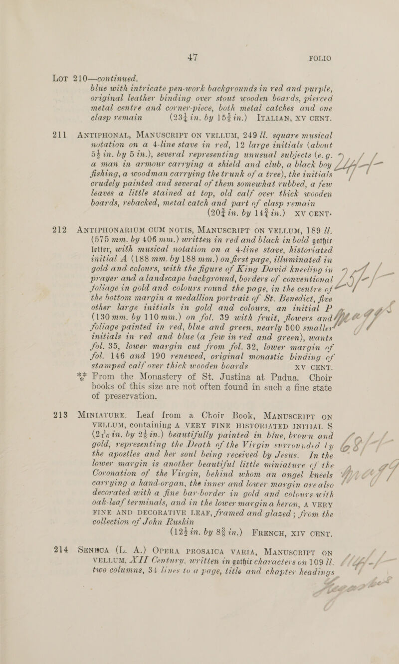Lot 210—continued. blue with intricate pen-work backgrounds in red and purple, original leather binding over stout wooden boards, pierced metal centre and corner-piece, both metal catches and one clasp remain (23,in. by 1531n.) ITALIAN, XV CENT. 211 ANTIPHONAL, MANUSCRIPT ON VELLUM, 249 Jl. square musical notation on a 4-line stave in red, 12 large initials (about 5$in. by 5in.), several representing unusual subjects (e.g. ee ee ae 2 a man in armour carrying a shield and club, a black boy / ia a jishing, a woodman carrying the trunk of a tree), the initials crudely painted and several of them somewhat rubbed, a few leaves a little stained at top, old calf over thick wooden boards, rebacked, metal catch and part of clasp remain (20% in. by 1442n.) xv CENT. 212 ANTIPHONARIUM CUM NOTIS, MANUSCRIPT ON VELLUM, 189 Zl. (575 mm. by 406 mm.) written in red and black in bold gothic letter, with musical notation on a 4-line stave, historiated initial A (188 mm. by 188 mm.) on first page, illuminated in ) gold and colours, with the figure of King David kneelingin 4 pF / prayer and alandscape background, borders of conventional / — | Soliage in gold and colours round the page, in the centre af i &lt; the bottom margin a medallion portrait of St. Benedict, five , other large initials in gold and colours, an initial P yy ad * (130 mm. by 110mm.) on fol. 39 with fruit, flowers and4 ye 7 f Joliage painted in red, blue and green, nearly 500 smaller : initials in red and blue (a few in red and green), wants Sol. 35, lower margin cut from fol. 32, lower margin of Jol. 146 and 190 renewed, original monastic binding of stamped calf over thick wooden boards XV CENT. ;: “rom the Monastery of St. Justina at Padua. Choir books of this size are not often found in such a fine state of preservation. * “w 213 MrIntAtuRE. Leaf from a Ckoir Book, MANuscRIPT ON VELLUM, containing A VERY FINE HISTORIJATED INITIAL § (Qe tn. by 2gin.) beautifully painted in blue, brown and y gold, representing the Death of the Virgin surrounded ly the apostles and her soul being received by Jesus. In the lower margin is another beautiful little miniature cf the Coronation of the Virgin, behind whom an angel kneels YGYUCY carrying a hand-organ, the inner and lower margin arealso ¢” ( decorated witha fine bar-border in gold and colours with oak-leaf terminals, and in the lower margin a heron, A VERY FINE AND DECORATIVE LEAF, framed and glazed; from the collection of John Ruskin (123 in. by 88 in.) FRENCH, XIV CENT. 214 Senwoa (L. A.) OPERA PROSAICA VARIA, MANUSCRIPT ON VELLUM, XLT Century, written in gothic characters on 109 Ul. . two columns, 34 lines to a page, title and chapter headings oe