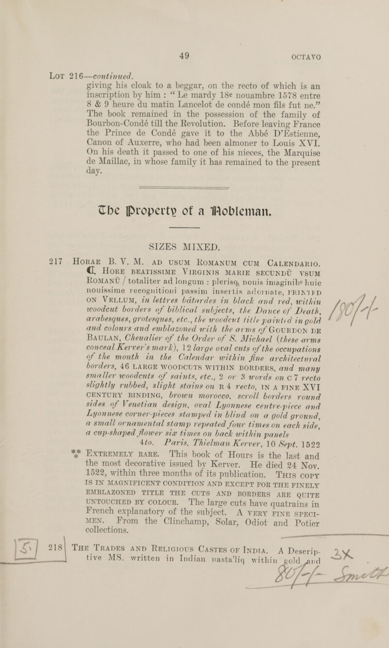 Lor 216—continued. giving his cloak to a beggar, on the recto of which is an inscription by him : “ Le mardy 18e nouambre 1578 entre 8 &amp; 9 heure du matin Lancelot de condé mon fils fut ne.” The book remained in the possession of the family of Bourbon-Condé till the Revolution. Before leaving France the Prince de Condé gave it to the Abbé D’Hstienne, Canon of Auxerre, who had been almoner to Louis XVI. On his death it passed to one of his nieces, the Marquise de Maillac, in whose family it has remained to the present day.  The Property of a Wobleman. SIZES MIXED. 217 .Horazk B.V. M.. ap usum RomANUM cuM CALENDARIO. HORE BEATISSIME VIRGINIS MARIE SECUNDU VsUM RoMANt / totaliter ad longum : plerisq, nouis imaginib? huic nouissime recoguitioni passim insertis adornate, PRINTED ON VELLUM, tn lettres bdtardes in black and red, within ay J woodcut borders of biblical subjects, the Dance of Death, /\ L arabesques, grotesques, etc., the woodcut title painted in gold and colours and emblazoned with the arms of GOURDON DE BAULAN, Cheualier of the Order of S. Michael (these arms conceal Kerver's mark), 12 large oval cuts of the occupations of the month in the Calendar within fine architectural borders, 46 LARGE WOODCUTS WITHIN BORDERS, and many smaller woodcuts of saints, etc., 2 07 3 words on C7 recto slightly rubbed, slight stains on R4 recto, IN A FINE XVI CENTURY BINDING, brown morocco, scroll borders round sides of Venetian design, oval Lyonnese centre-piece and Lyonnese corner-pieces stamped in blind on a gold ground, a small ornamental stamp repeated four times on each side, a cup-shaped flower sia times on back within panels dio. Paris, Thielman Kerver, 10 Sept. 1522 %; EXTREMELY RARE. This book of Hours is the last and the most decorative issued by Kerver. He died 24 Nov. 1522, within three months of its publication. Tuts copy IS IN MAGNIFICENT CONDITION AND EXCEPT FOR THE FINELY EMBLAZONED TITLE THE CUTS AND BORDERS ARE QUITE UNTOUCHED BY CoLouR. ‘The large cuts have quatrains in French explanatory of the subject. A VERY FINE SPECI- MEN. From the Clinchamp, Solar, Odiot and Potier collections.  ye AALEU ET RASTA OPIS BAIT ER TR meme eee — S| 218| Tor TRADES AND Revicious Castes or INDIA. A Descrip- aX tive MS. written in Indian nasta’liq within gold = od, o SU]   