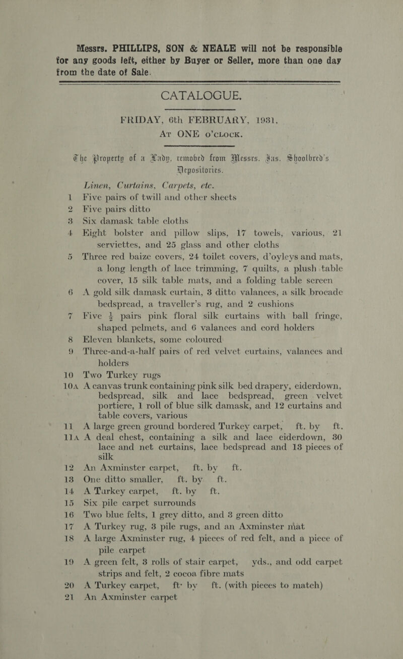 for any goods left, either by Buyer or Seller, more than one day from the date of Sale.  CATAL@GUE, FRIDAY, 6th FEBRUARY, 19831, At ONE o’cLOcK.  Che Property of a Aady, remobed from Wessrs. das. Shoolbred’s Mepositories. Linen, Curtains, Carpets, etc. 1 Five pairs of twill and other sheets 2 Five pairs ditto 3 Six damask table cloths 4 Kight bolster and pillow slips, 17 towels, various, 21 serviettes, and 25 glass and other cloths Three red baize covers, 24 toilet covers, d’oyleys and mats, a long length of lace trimming, 7 quilts, a plush table cover, 15 silk table mats, and a folding table screen 6 &lt;A gold silk damask curtain, 3 dittc valances, a silk brocade bedspread, a traveller’s rug, and 2 cushions Five ¢ pairs pink floral silk curtains with ball fringe, shaped pelmets, and 6 valances and cord holders 8 Eleven blankets, some coloured 9 Three-and-a-half pairs of red velvet curtains, valances and holders 10 Two Turkey rugs 104 A canvas trunk containing pink silk bed drapery, eiderdown, bedspread, silk and lace bedspread, green — velvet portiere, 1 roll of blue silk damask, and 12 curtains and table covers, various 11 A large green ground bordered Turkey carpet, ft. by ft. 114 A deal chest, containing a silk and lace eiderdown, 30 lace and net curtains, lace bedspread and 13 pieces of silk 12 An Axminster carpet, ft. by ft. 185. One ditto smaller, ...fti by.* ft. 14 A Turkey carpet, ft. by ft. 15 Six pile carpet surrounds 16 Two blue felts, 1 grey ditto, and 3 green ditto 17 A Turkey rug, 3 pile rugs, and an Axminster mat 18 A large Axminster rug, 4 pieces of red felt, and a piece of pile carpet 19 A green felt, 3 rolls of stair carpet, yds., and odd carpet strips and felt, 2 cocoa fibre mats 1 An Axminster carpet Or ~“ nN bk