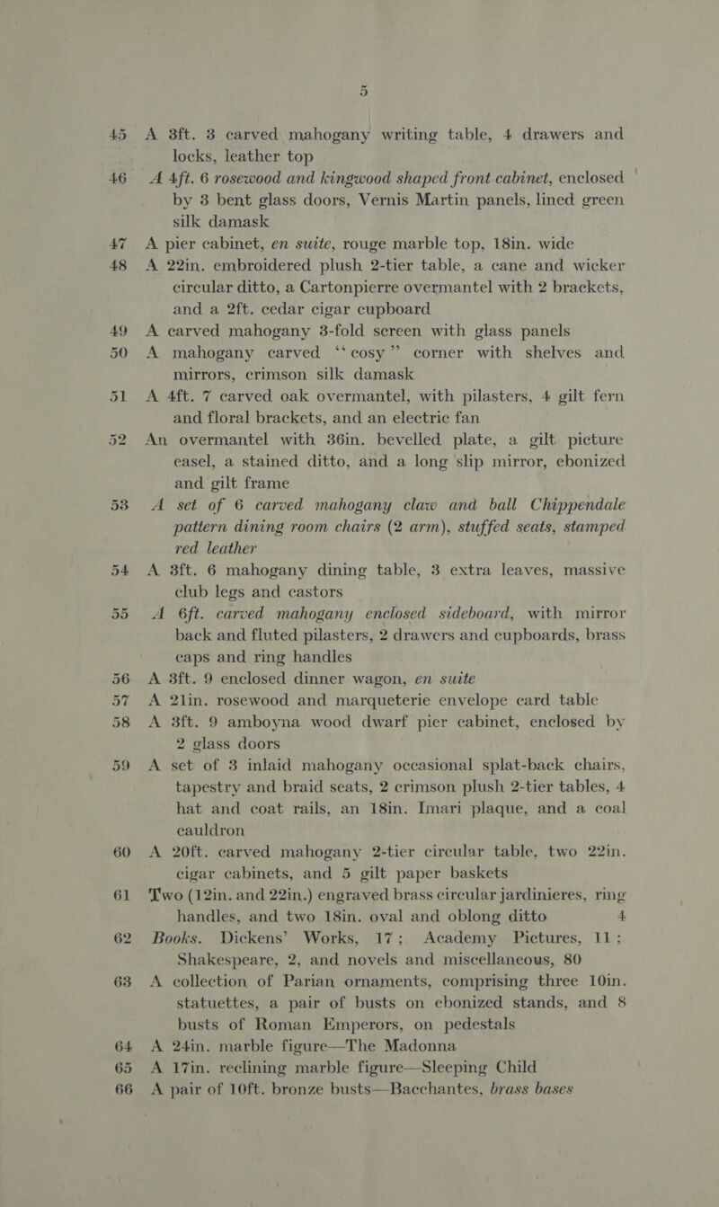 locks, leather top A Aft. 6 rosewood and kingwood shaped front cabinet, enclosed by 3 bent glass doors, Vernis Martin panels, lined green silk damask A pier cabinet, en suite, rouge marble top, 18in. wide A 22in. embroidered plush 2-tier table, a cane and wicker circular ditto, a Cartonpierre overmantel with 2 brackets, and a 2ft. cedar cigar cupboard. A carved mahogany 3-fold sereen with glass panels A mahogany carved “‘cosy”’ corner with shelves and mirrors, crimson silk damask A 4ft. 7 carved oak overmantel, with pilasters, 4 gilt fern and floral brackets, and an electric fan An overmantel with 36in. bevelled plate, a gilt picture easel, a stained ditto, and a long slp mirror, ebonized and gilt frame A set of 6 carved mahogany claw and ball Chippendale pattern dining room chairs (2 arm), stuffed seats, stamped red leather A 3ft. 6 mahogany dining table, 3 extra leaves, massive club legs and castors A 6ft. carved mahogany enclosed sideboard, with mirror back and fluted pilasters, 2 drawers and cupboards, brass caps and ring handles A 3ft. 9 enclosed dinner wagon, en suite A 2lin. rosewood and marqueterie envelope card table A 3ft. 9 amboyna wood dwarf pier cabinet, enclosed by 2 glass doors A set of 3 inlaid mahogany occasional splat-back chairs, tapestry and braid seats, 2 crimson plush 2-tier tables, 4 hat and coat rails, an 18in. Imari plaque, and a coal eauldron A 20ft. carved mahogany 2-tier circular table, two 22in. cigar cabinets, and 5 gilt paper baskets Two (12in. and 22in.) engraved brass circular jardinieres, ring handles, and two 18in. oval and oblong ditto 4 Books. Dickens’ Works, 17; Academy Pictures, 11; Shakespeare, 2, and novels and miscellaneous, 80 A collection of Parian ornaments, comprising three 10in. statuettes, a pair of busts on ebonized stands, and 8 busts of Roman Emperors, on pedestals A 24in. marble figure—The Madonna A 17in. reclining marble figure—Sleeping Child A pair of 10ft. bronze busts—Bacchantes, brass bases