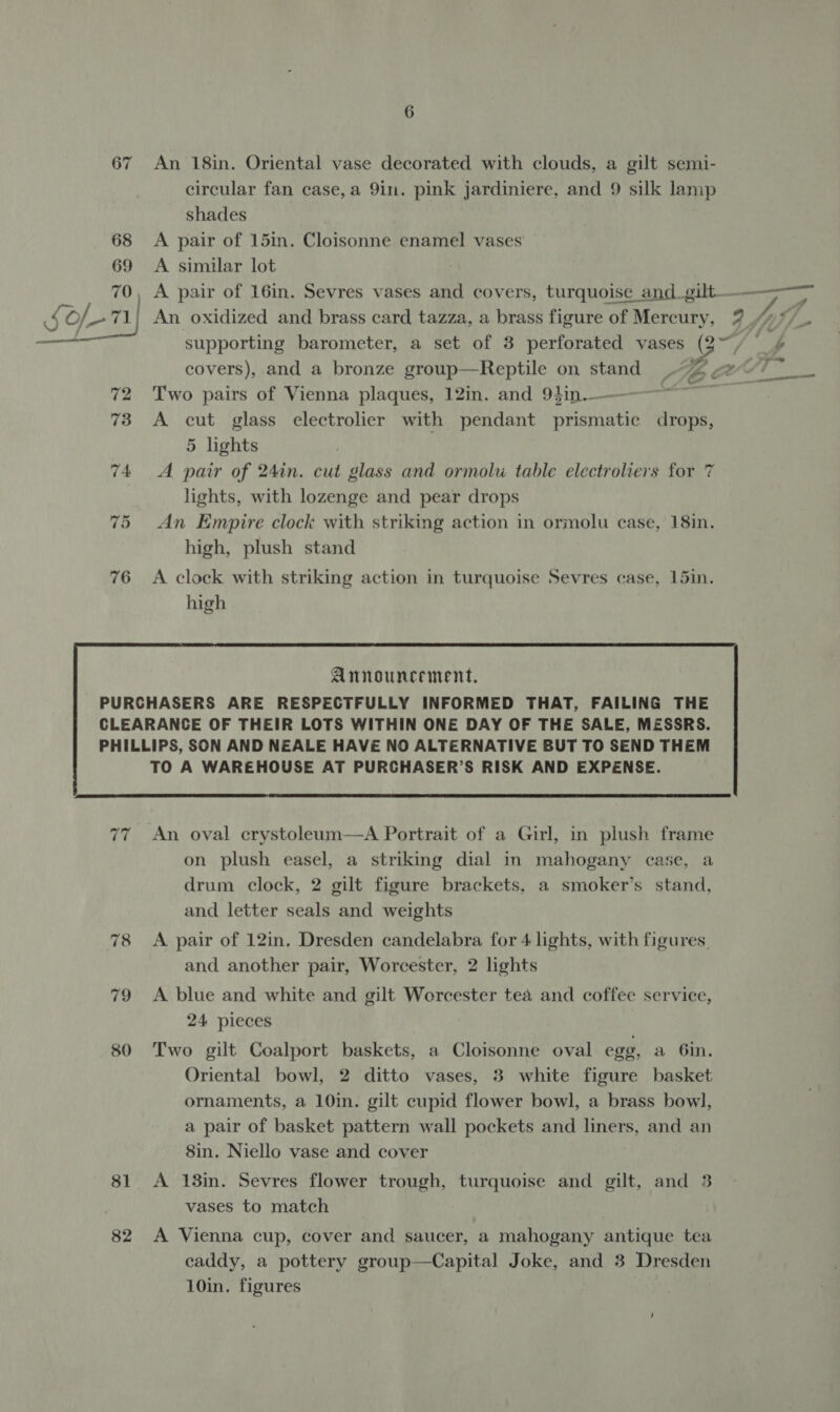 An 18in. Oriental vase decorated with clouds, a gilt semi- circular fan case,a 9in. pink jardiniere, and 9 silk lamp shades 68 &lt;A pair of 15in. Cloisonne enamel vases 69 A similar lot ‘i 70, A pair of 16in. Sevres vases and covers, turquoise and_gilt. pager oe mf of) An oxidized and brass card tazza, a brass figure of Mercury, 9 _/4*/_ ie supporting barometer, a set of 3 perforated vases (2° / 4¢ covers), and a bronze group—Reptile on stand “2 geo? 72 Two pairs of Vienna plaques, 12in. and 94in.———-——~ pie , 73 A cut glass electrolier with pendant prismatic drops, 5 lights 74 A pair of 24in. cut glass and ormolu table electroliers for 7 lights, with lozenge and pear drops 75 An Empire clock with striking action in ormolu case, 18in. high, plush stand 76 A clock with striking action in turquoise Sevres case, 15in. high  PURCHASERS ARE RESPECTFULLY INFORMED THAT, FAILING THE CLEARANCE OF THEIR LOTS WITHIN ONE DAY OF THE SALE, MESSRS. PHILLIPS, SON AND NEALE HAVE NO ALTERNATIVE BUT TO SEND THEM TO A WAREHOUSE AT PURCHASER’S RISK AND EXPENSE.  80 81 82 An oval crystoleum—aA Portrait of a Girl, in plush frame on plush easel, a striking dial in mahogany case, a drum clock, 2 gilt figure brackets, a smoker’s stand, and letter seals and weights A pair of 12in, Dresden candelabra for 4 lights, with figures and another pair, Worcester, 2 lights A blue and white and gilt Worcester tea and coffee service, 24 pieces Two gilt Coalport baskets, a Cloisonne oval egg, a 6in. Oriental bowl, 2 ditto vases, 3 white figure basket ornaments, a 10in. gilt cupid flower bowl, a brass bow], a pair of basket pattern wall pockets and liners, and an 8in. Niello vase and cover A 13in. Sevres flower trough, turquoise and gilt, and 3 vases to match A Vienna cup, cover and saucer, a mahogany antique tea caddy, a pottery group—Capital Joke, and 3 Dresden 10in. figures