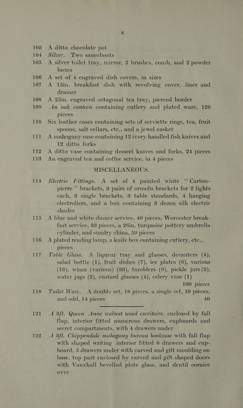 1038 L104 105 106 107 108 109 110 111 112 1138 114 118 121 122 A ditto chocolate pot Silver. 'Two sauceboats A silver toilet tray, mirror, 2 brushes, comb, and 2 powder boxes A set of 4 engraved dish covers, in sizes A 15in. breakfast dish with revolving cover, liner and drainer A 25in. engraved octagonal tea tray, pierced border An oak canteen containing cutlery and plated ware, 120 pieces Six leather cases containing sets of serviette rings, tea, fruit spoons, salt cellars, etc., and a jewel casket A mahogany case containing 12 ivory handled fish knives and 12 ditto forks : . A ditto vase containing dessert knives and forks, 24 pieces An engraved tea and coffee service, in 4 pieces MISCELLANEOUS. tlectric fittings. A set of 4 painted white °° Carton- pierre ” brackets, 3 pairs of ormolu brackets for 2 lights each, 3 single brackets, 3 table standards, 4 hanging electroliers, and a box containing 3 dozen silk electric shades A blue and white dinner service, 40 pieces, Worcester break- fast service, 33 pieces, a 26in. turquoise pottery umbrella cylinder, and sundry china, 59 pieces A plated reading lamp, a knife box containing cutlery, etc., pieces Table Glass. A liqueur tray and glasses, decanters (4), salad bottle (1), fruit dishes (7), ice plates (6), various (13), wines (various) (33), tumblers (9), pickle jars (2). water jugs (2), custard glasses (4), celery vase (1) 100 pieces Toilet Ware. A double set, 16 pieces, a single set, 10 pieces, and odd, 14 pieces 40  A 3ft. Queen Anne walnut wood escritoire, enclosed by fall flap, interior fitted numerous drawers, cupboards and secret compartments, with 4 drawers under A 3ft. Chippendale mahogany bureau bookcase with fall flap with shaped writing interior fitted 6 drawers and cup- board, 5 drawers under with carved and gilt moulding on base, top part enclosed by carved and gilt shaped doors with Vauxhall bevelled plate glass, and dentil cornice over