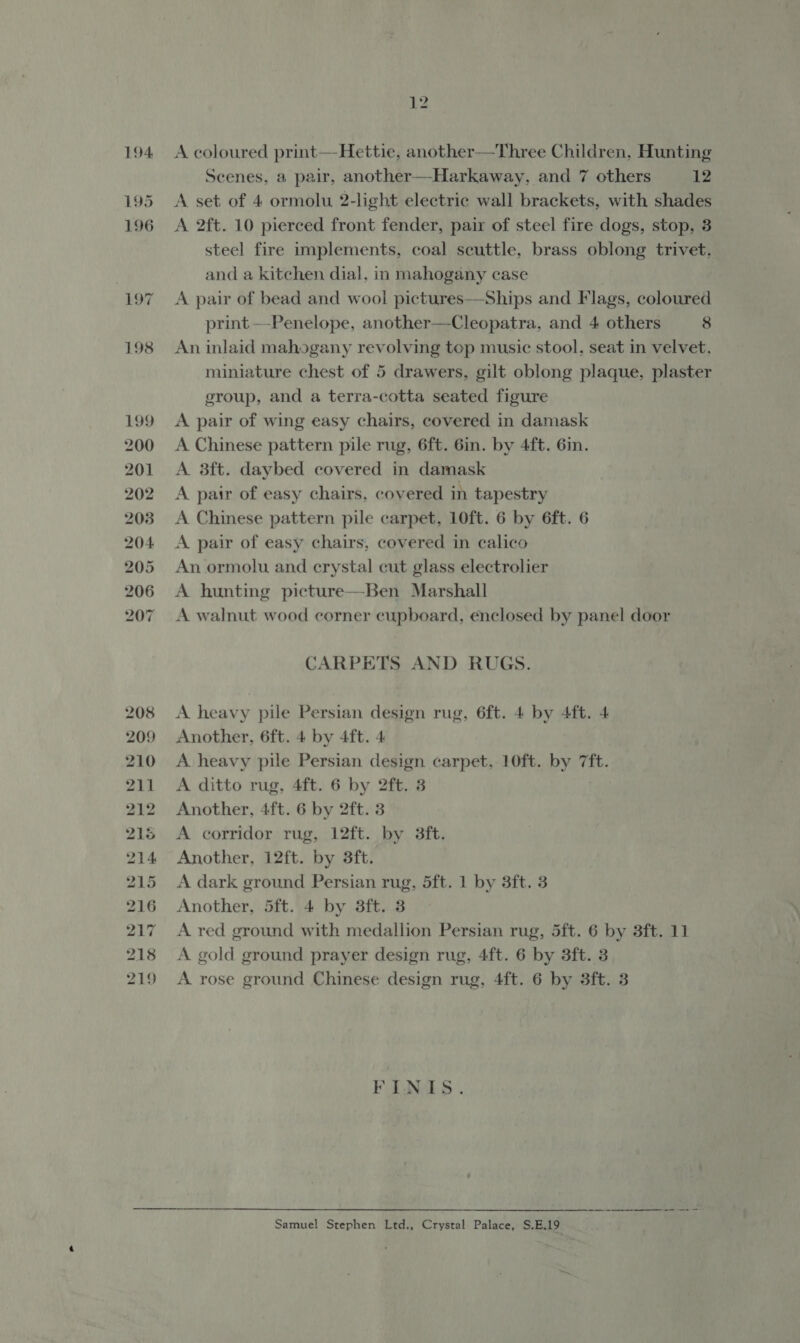 194 195 196 197 198 199 200 201 202 203 204 205 206 207 208 209 210 211 212 216 214 215 216 217 218 219 12 A coloured print—Hettie, another—Three Children, Hunting Scenes, a pair, another—Harkaway, and 7 others 12 A set of 4 ormolu 2-light electric wall brackets, with shades A 2ft. 10 pierced front fender, pair of steel fire dogs, stop, 3 steel fire implements, coal scuttle, brass oblong trivet, and a kitchen dial, in mahogany case A pair of bead and wool pictures—Ships and Flags, coloured print —-Penelope, another—Cleopatra, and 4 others 8 An inlaid mahogany revolving top music stool, seat in velvet, miniature chest of 5 drawers, gilt oblong plaque, plaster group, and a terra-cotta seated figure A pair of wing easy chairs, covered in damask A Chinese pattern pile rug, 6ft. 6in. by 4ft. 6in. A 3ft. daybed covered in damask A pair of easy chairs, covered in tapestry A Chinese pattern pile carpet, 10ft. 6 by 6ft. 6 A pair of easy chairs, covered in calico An ormolu and crystal cut glass electrolier A hunting picture—Ben Marshall A walnut wood corner cupboard, enclosed by panel door CARPETS AND RUGS. A heavy pile Persian design rug, 6ft. 4 by 4ft. 4 Another, 6ft. 4 by 4ft. 4 A heavy pile Persian design carpet, 10ft. by 7ft. A ditto rug, 4ft. 6 by 2ft. 3 Another, 4ft. 6 by 2ft. 3 A corridor rug, 12ft. by 3ft. Another, 12ft. by 3ft. A dark ground Persian rug, 5ft. 1 by 3ft. 3 Another, 5ft. 4 by 3ft. 3 A red ground with medallion Persian rug, 5ft. 6 by 3ft. 11 A gold ground prayer design rug, 4ft. 6 by 3ft. 3 A rose ground Chinese design rug, 4ft. 6 by 3ft. 3 FINIS. te a reece | Ot Samuel Stephen Ltd., Crystal Palace, S.E.19