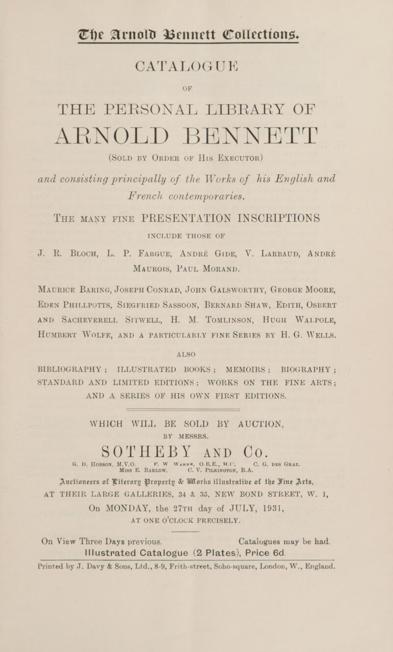 The Arnold Bennett Collecttons, CATALOGUE OF THE PERSONAL LIBRARY OF ARNOLD BHNNETT (Soup BY OrprR or His Executor) and consisting principally of the Works of his English and French contemporartes. THE MANY FINE PRESENTATION INSCRIPTIONS INCLUDE THOSE OF J. R. Briocuw, L. P. Faraun, ANDRE Gipz, V. LARBAUD, ANDRE Mavurois, PauL MORAND. MAURICE BARING, JOSEPH CONRAD, JOHN GALSWORTHY, GEORGE MOoRE, EDEN PHILLPOTTS, SIEGFRIED SASSOON, BERNARD SHAW, EDITH, OSBERT AND SACHEVERELL SItwELL, H. M. Tomuinson, HucH WALPOLE, HuMBERT WOLFE, AND A PARTICULARLY FINE SERIES BY H. G. WELLS. ALSO BIBLIOGRAPHY ; ILLUSTRATED BOOKS; MEMOIRS; BIOGRAPHY ; STANDARD AND LIMITED EDITIONS; WORKS ON THE FINE ARTS; AND A SERIES OF HIS OWN FIRST EDITIONS.   WHICH WILL BE SOLD BY AUCTION, BY MESSRS. THEBY and C SOT H I AND Co. G. D. Hopson, M.V.O. KF. W Warkk, O.B.E., M.C. C. G. DES GRAZ. Miss E. BARLow. O. V. Pinkineton, B.A. Auctioneers of Literary Property &amp; Works illustrative of the Fine Arts, AT THEIR LARGE GALLERIKS, 34 &amp; 35, NEW BOND STREET, W. 1, On MONDAY, the 27TH day of JULY, 1931, AT ONE O'CLOCK PRECISELY.  On View Three Days previous. Catalogues may be had. Illustrated Catalogue (2 Plates), Price 6d. Printed by J. Davy &amp; Sons, Ltd., 8-9, Frith-street, Soho-square, London, W., England.