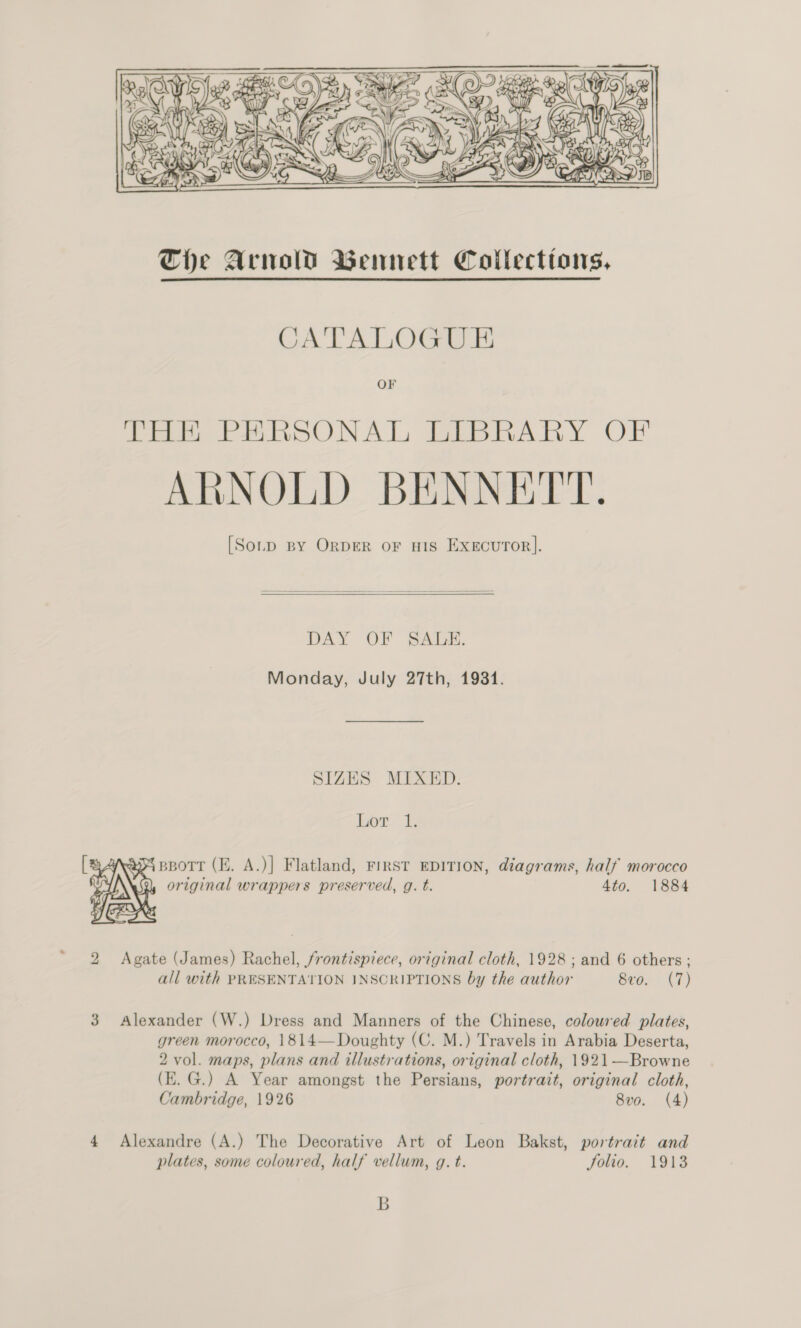 ~  CATALOGUE OF THE PERSONAL LIBRARY OF ARNOLD BENNETT. [So.pD BY ORDER OF HIS EXEcuTOR].   DAY OF SALE. Monday, July 27th, 19381. SIZES MIXED. hor.  ) Sah original wrappers preserved, g. t. 4to. 1884 \,.  2 Agate (James) Rachel, frontispiece, original cloth, 1928; and 6 others ; all with PRESENTATION INSCRIPTIONS by the author 8vo. (7) 3 Alexander (W.) Dress and Manners of the Chinese, coloured plates, green morocco, 1814—Doughty (C. M.) Travels in Arabia Deserta, 2 vol. maps, plans and illustrations, original cloth, 1921—Browne (E.G.) A Year amongst the Persians, portrait, original cloth, Cambridge, 1926 8vo. (4) 4 Alexandre (A.) The Decorative Art of Leon Bakst, portrait and plates, some coloured, half vellum, g. t. Jolio. 1913 B