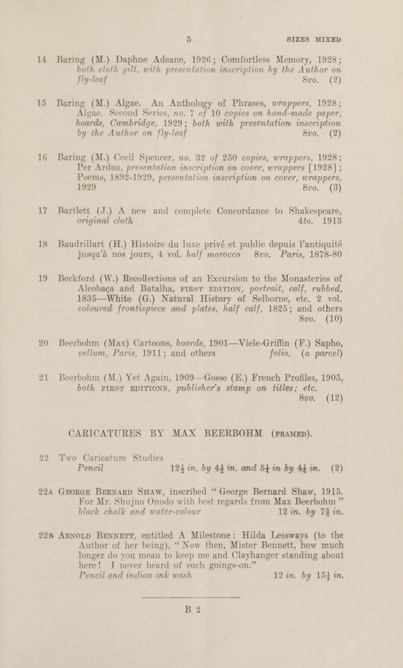 14 15 16 1? 18 19 20 21 5 SIZES MIXED Baring (M.) Daphne Adeane, 1926; Comfortless Memory, 1928; both cloth gilt, with presentation inscription by the Author on fly-leaf 8vo. (2) Baring (M.) Algae. An Anthology of Phrases, wrappers, 1928; Algae. Second Series, no. 7 of 10 copies on hand-made paper, boards, Cambridge, 1929; both with presentation inscription by the Author on fly-leaf 8v0. (2) Baring (M.) Cecil Spencer, no. 32 of 250 copies, wrappers, 1928; Per Ardua, presentation inscription on cover, wrappers [1928] ; Poems, 1892-1929, presentation inscription on cover, wrappers, 1929 8vo. (3) Bartlett (J.) A new and complete Concordance to Shakespeare, original cloth 4to. 1913 Baudrillart (H.) Histoire du luxe privé et public depuis l’antiquité jusqu’a nos jours, 4 vol. half morocco 8vo. Paris, 1878-80 Beckford (W.) Recollections of an Excursion to the Monasteries of Alcobaga and Batalha, FIRST EDITION, portrait, calf, rubbed, 1835—White (G.) Natural History of Selborne, etc. 2 vol. coloured frontispiece and plates, half calf, 1825; and others 8vo. (10) Beerbohm (Max) Cartoons, boards, 1901—Viele-Griffin (F.) Sapho, vellum, Paris, 1911; and others folio. (a parcel) Beerbohm (M.) Yet Again, 1909—Gosse (E.) French Profiles, 1905, both FIRST EDITIONS, publisher's stamp on titles; ete. 8vo. (12) CARICATURES BY MAX BEERBOHM (rramep). Two Caricature Studies Pencil 124 in. by 44 im. and 54%in by 44m. (2) For Mr. Shujno Onodo with best regards from Max Beerbohm ” black chalk and water-colour - 1m. by Tin. Author of her being), “ Now then, Mister Bennett, how much longer do you mean to keep me and Clayhanger standing about here! J never heard of such goings-on.” Pencil and indian ink wash 12 im. by 154m.