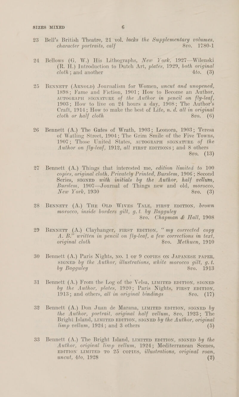 24. 26 a0 28 29 30 ol OR 33 character portraits, calf 8vo. 1780-1 Bellows (G. W.) His Lithographs, New York, 1927—Wilenski (R. H.) Introduction to Dutch Art, plates, 1929, both original cloth; and another 4to. (3) Bennetr (ArNoxp) Journalism for Women, uncut and unopened, 1898; Fame and Fiction, 1901; How to Become an Author, AUTOGRAPH SIGNATURE of the Author in pencil on fly-leaf, 1903; How to live on 24 hours a day, 1908; The Author’s Craft, 1914; How to make the best of Life, n. d. all mn original cloth or half cloth Sv0. (6) Bennett (A.) The Gates of Wrath, 1903; Leonora, 1903; Teresa of Watling Street, 1904; The Grim Smile of the Five Towns, 1907; Those United States, AUTOGRAPH SIGNATURE of the Author on fly-leaf, 1912, all rrrstT EDITIONS; and 8 others 8vo. (13) Bennett (A.) Things that interested me, edition limited to 100 copies, original cloth, Privately Printed, Burslem, 1906 ; Second Series, SIGNED with initials by the Author, half vellum, Burslem, 190%—Journal of Things new and old, morocco, New York, 1930 8vo. (3) Bennett (A.) THe OLp Wives TALE, FIRST EDITION, brown morocco, inside borders gut, g.t. by Bagguley 8vo. Chapman &amp; Hall, 1908 Bennett (A.) Clayhanger, FIRST EDITION, “ my corrected copy A. B’ written im pencil on fly-leaf, a few corrections in teat, original cloth 8vo. Methuen, 1910 Bennett (A.) Paris Nights, No. 1 oF 9 COPIES ON JAPANESE PAPER, SIGNED by the Author, wlustrations, white morocco gilt, g. t. by Bagqguley 8vo. 1913 Bennett (A.) From the Log of the Velsa, LIMITED EDITION, SIGNED - by the Author, plates, 1920; Paris Nights, FIRST EDITION, 1913; and others, all in original bindings Svow (LO) Bennett (A.) Don Juan de Marana, LIMITED EDITION, SIGNED by the Author, portrait, original half vellum, 8v0, 1923; The Bright Island, LIMITED EDITION, SIGNED by the Author, original lump vellum, 1924; and 3 others | (5) Bennett (A.) The Bright Island, LImirep EDITION, SIGNED by the Author, original limp vellum, 1924; Mediterranean Scenes, EDITION LIMITED TO 25 COPIES, Ulustrations, original roan,