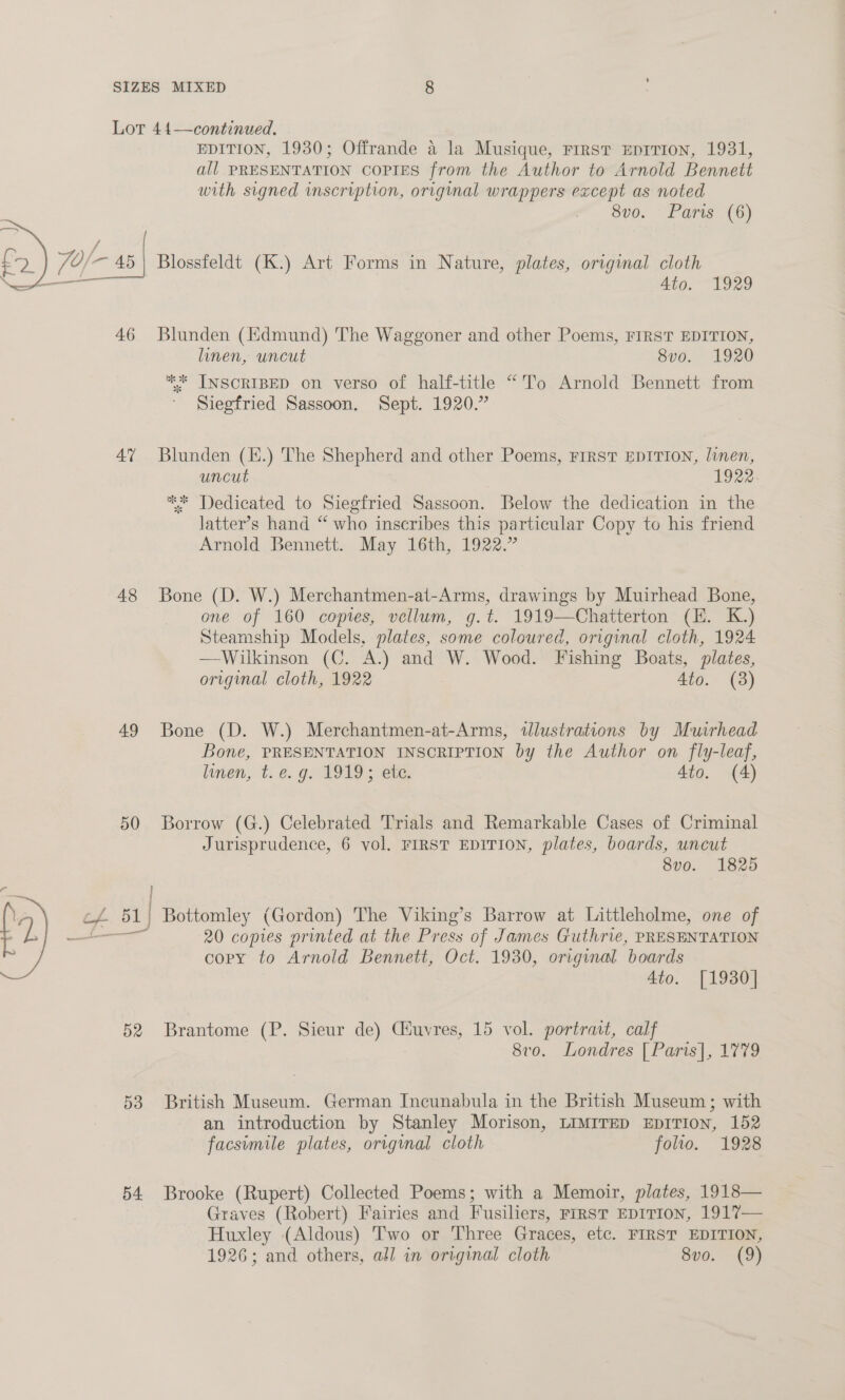 Lor 44—continued. EDITION, 1930; Offrande a la Musique, First EDITION, 1931, all PRESENTATION COPIES from the Author to Arnold Bennett with signed inscription, original wrappers except as noted 8vo. Paris (6) 7O/- fc 45 Blossfeldt (K.) Art Forms in Nature, plates, original cloth f Ato. 1929  46 Blunden (Kdmund) The Waggoner and other Poems, FIRST EDITION, linen, uncut 8vo. 1920 * INSCRIBED on verso of half-title “To Arnold Bennett from Siegfried Sassoon. Sept. 1920.” 47 Blunden (H.) The Shepherd and other Poems, FIRST EDITION, linen, uncut 1922 %* Dedicated to Siegfried Sassoon. Below the dedication in the latter’s hand “ who inscribes this particular Copy to his friend Arnold Bennett. May 16th, 1922.” 48 Bone (D. W.) Merchantmen-at-Arms, drawings by Muirhead Bone, one of 160 copies, vellum, g.t. 1919—Chatterton (E. K.) Steamship Models, plates, some coloured, original cloth, 1924 —Wilkinson (C. A.) and W. Wood. Fishing Boats, plates, original cloth, 1922 4to. (38) 49 Bone (D. W.) Merchantmen-at-Arms, tlustrations by Muirhead Bone, PRESENTATION INSCRIPTION by the Author on fly-leaf, linen, t. e. g. 1919; ete. 4to. (4) 50 Borrow (G.) Celebrated Trials and Remarkable Cases of Criminal Jurisprudence, 6 vol. FIRST EDITION, plates, boards, uncut 8vo. 1825 c¥. 51) Bottomley (Gordon) The Viking’s Barrow at Littleholme, one of et 20 copies printed at the Press of James Guthrie, PRESENTATION cory to Arnold Bennett, Oct. 1930, original boards 4to. [1930]  52 Brantome (P. Sieur de) Ciuvres, 15 vol. portrait, calf 8v0. Londres [Paris], 1779 53 British Museum. German Incunabula in the British Museum; with an introduction by Stanley Morison, LIMITED EDITION, 152 facsimile plates, origmal cloth folio. 1928 54 Brooke (Rupert) Collected Poems; with a Memoir, plates, 1918— Graves (Robert) Fairies and Fusiliers, rrrsTt EDITION, 1917— Huxley (Aldous) Two or Three Graces, etc. FIRST EDITION, 1926; and others, all in original cloth 8vo. (9)