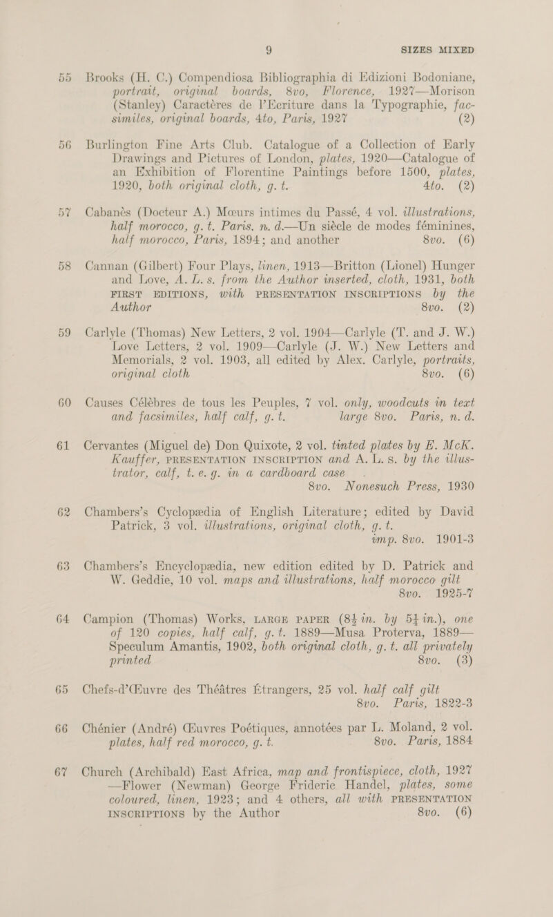or Or 60 61 62 63 64 65 66 67 9 SIZES MIXED Brooks (H. C.) Compendiosa Bibliographia di Idizioni Bodoniane, portrait, original boards, 8vo, Florence, 192V7—Morison (Stanley) Caractéres de l’Ecriture dans la Typographie, fac- sumiles, original boards, 4to, Paris, 1927 (2) Burlington Fine Arts Club. Catalogue of a Collection of Early Drawings and Pictures of London, plates, 1920—Catalogue of an Exhibition of Florentine Paintings before 1500, plates, 1920, both original cloth, g. t. 4to. (2) Cabanes (Docteur A.) Mceurs intimes du Passé, 4 vol. illustrations, half morocco, g.t. Paris. n.d—Un siécle de modes féminines, half morocco, Paris, 1894; and another 8vo. (6) Cannan (Gilbert) Four Plays, linen, 1913—Britton (Lionel) Hunger and Love, A. Ll. s. from the Author inserted, cloth, 1931, both FIRST EDITIONS, with PRESENTATION INSCRIPTIONS by the Author 8v0. (2) Carlyle (Thomas) New Letters, 2 vol. 1904—Carlyle (T. and J. W.) Love Letters, 2 vol. 1909—Carlyle (J. W.) New Letters and Memorials, 2 vol. 1903, all edited by Alex. Carlyle, portraits, original cloth 8vo. (6) Causes Célébres de tous les Peuples, 7 vol. only, woodcuts vn teat and facsimiles, half calf, g. t. large 8vo. Paris, n. d. Cervantes (Miguel de) Don Quixote, 2 vol. tinted plates by H. Mck. Kauffer, PRESENTATION INSCRIPTION and A. Ls. by the allus- trator, calf, t.e.g. in a cardboard case 8vo. Nonesuch Press, 1930 Chambers’s Cyclopedia of English Literature; edited by David Patrick, 3 vol. ilustrations, original cloth, q. t. ump. 8vo. 1901-3 Chambers’s Encyclopedia, new edition edited by D. Patrick and W. Geddie, 10 vol. maps and illustrations, half morocco gilt 8vo0. 1925-7 Campion (Thomas) Works, LARGE PAPER (84 in. by 54 %n.), one of 120 copies, half calf, g.t. 1889—Musa Proterva, 1889— Speculum Amantis, 1902, both original cloth, g. t. all privately printed 8vo. (3) Chefs-d’Ciuvre des Théatres Etrangers, 25 vol. half calf gilt 8vo. Paris, 1822-3 Chénier (André) Giuvres Poétiques, annotées par L. Moland, 2 vol. plates, half red morocco, g. t. 8vo. Paris, 1884 Church (Archibald) East Africa, map and frontispiece, cloth, 1927 —Flower (Newman) George Frideric Handel, plates, some coloured, linen, 1923; and 4 others, all with PRESENTATION