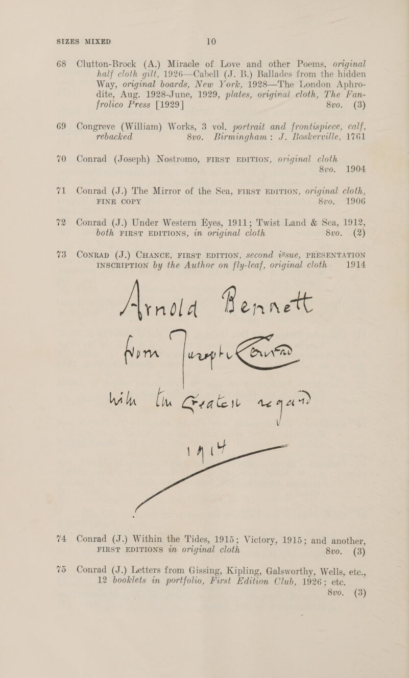 68 Clutton-Brock (A.) Miracle of Love and other Poems, original half cloth gilt, 1926—Cabell (J. B.) Ballades from the hidden Way, original boards, New York, 1928—The London Aphro- dite, Aug. 1928-June, 1929, plates, original cloth, The Fan- frolico Press [1929 | 8vo. (3)   69 Congreve (William) Works, 3 vol. portrait and frontispiece, calf, rebacked 8v0. Birmingham: J. Baskerville, 1761 70 Conrad (Joseph) Nostromo, FIRST EDITION, original cloth 8vo. 1904 71 Conrad (J.) The Mirror of the Sea, FIRST EDITION, original cloth, FINE COPY 8vo. 1906 72 Conrad (J.) Under Western Eyes, 1911; Twist Land &amp; Sea, 1912, both FIRST EDITIONS, in original cloth 8vo. (2) 73 Conrad (J.) CHANCE, FIRST EDITION, second 1Ssue, PRESENTATION INSCRIPTION by the Author on fly-leaf, original cloth 1914 tyndld H etn nett hom fureph Cone Wik Ci Crate tt a rat Y v4 Conrad (J.) Within the Tides, 1915; Victory, 1915; and another, FIRST EDITIONS wm original cloth 8vo. (8) 75 Conrad (J.) Letters from Gissing, Kipling, Galsworthy, Wells, etc., 12 booklets in portfolio, First Edition Club, 1926 ; ete. 8v0. (3)